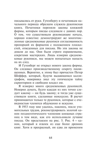 ïèñûâàëèñü îò ðóêè. Ãóòåíáåðãó è ïå÷àòíèêàì íà-
÷àëüíîãî ïåðèîäà îáðàçöîì ñëóæèëà ðóêîïèñíàÿ
êíèãà. Ïå÷àòíèêè ïåðåíÿëè çàêîíû êíèæíîé
ôîðìû, êîòîðûì ïèñöû ñëåäîâàëè ñ äàâíèõ ïîð.
Î òîì, ÷òî ñóùåñòâîâàëè ðóêîâîäÿùèå íà÷àëà,
õîðîøî èçâåñòíî: äåìîíñòðèðóþò æå ìíîãî÷èñ-
ëåííûå ñðåäíåâåêîâûå ðóêîïèñè ñîãëàñîâàííîñòü
ïðîïîðöèé èõ ôîðìàòîâ ñ ïîëîæåíèåì ïëîñêî-
ñòåé, îòâåäåííûõ äëÿ ïèñüìà. Íî ýòè çàêîíû íå
äîøëè äî íàñ. Îíè áûëè ñòðîãî îõðàíÿåìûìè,
ñåêðåòàìè ìàñòåðñêèõ. Ëèøü èçìåðÿÿ ñðåäíåâå-
êîâûå ðóêîïèñè, ìû ìîæåì ïîïûòàòüñÿ íàïàñòü
íà èõ ñëåä.
   È Ãóòåíáåðã íå îòêðûë íîâîãî çàêîíà ôîðìû.
Îí ñëåäîâàë ïðîèçâîäñòâåííîìó ñåêðåòó ïîñâÿ-
ùåííûõ. Âåðîÿòíî, ê ýòîìó áûë ïðè÷àñòåí Ïåòåð
Øåôôåð, êîòîðûé, áóäó÷è âûäàþùèìñÿ êàëëè-
ãðàôîì, íàâåðíÿêà çíàë ýòó ãîòè÷åñêóþ òàéíó
ñêðèïòîðèåâ è ñâîáîäíî âëàäåë åþ.
   ß èçìåðèë ìíîãî ñðåäíåâåêîâûõ ðóêîïèñåé.
Íåâåðíî äóìàòü, áóäòî êàæäàÿ èç íèõ òî÷íî ñëå-
äóåò êàêîìó — íè áóäü çàêîíó; è òîãäà óæå ñóùå-
ñòâîâàëè êíèãè, ñäåëàííûå íåèñêóñíî. Â ðàñ÷åò
ïðèíèìàþòñÿ òîëüêî òå ðóêîïèñè, êîòîðûå ñ î÷å-
âèäíîñòüþ ÷ëåíÿòñÿ îáäóìàííî è èñêóñíî.
   Â 1953 ãîäó ìíå óäàëîñü, íàêîíåö, ïîñëå óòî-
ìèòåëüíûõ òðóäîâ, ðåêîíñòðóèðîâàòü çîëîòîé êà-
íîí ïîçäíåãîòè÷åñêîãî ÷ëåíåíèÿ êíèæíûõ ñòðà-
íèö â òîì âèäå, êàê åãî èñïîëüçîâàëè ëó÷øèå
ïèñöû. Îí ïðåäñòàâëåí íà ðèñ. 5. Ðèñ. 4 — êà-
íîí, êîòîðûé ÿ èçâëåê èç åùå áîëåå äðåâíèõ
êíèã. Õîòÿ è ïðåêðàñíûé, îí åäâà ëè ïðèìåíèì


                       64
 