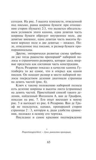 ñåãîäíÿ. Íà ðèñ. 5 âûñîòà ïëîñêîñòè, îòâåäåííîé
ïîä ïèñüìî, ðàâíà øèðèíå áóìàãè: ïðè îòíîøå-
íèè ñòîðîí (áóìàãè) 2:3, ÷òî ÿâëÿåòñÿ îáÿçàòåëü-
íûì óñëîâèåì ýòîãî êàíîíà, îäíà äåâÿòàÿ ÷àñòü
øèðèíû áóìàãè îáðàçóåò âíóòðåííåå ïîëå, äâå
äåâÿòûå âíåøíåå, îäíà äåâÿòàÿ ÷àñòü âûñîòû áó-
ìàãè âåðõíåå ïîëå è äâå äåâÿòûå — íèæíåå. Ïî-
ëå, îòâåäåííîå ïîä ïèñüìî, è ðàçìåð áóìàãè ïðî-
ïîðöèîíàëüíû.
    Äðóãèå, ýìïèðè÷åñêè ðàçâèòûå ñõåìû òðåáîâà-
ëè óæå òîãäà ðàâåíñòâà ïðîïîðöèé* íàáîðíîé ïî-
ëîñû è ñòðàíè÷íîãî ðàçâîðîòà, êîòîðàÿ çäåñü âïåð-
âûå ïðåäñòàëà êàê ñîñòàâíàÿ ÷àñòü êîíñòðóêöèè.
    Ðàóëü Ðîçàðèâî ïîêàçàë â êà÷åñòâå êàíîíà Ãó-
òåíáåðãà òî æå ñàìîå, ÷òî ÿ îòêðûë êàê êàíîí
ïèñöîâ. Îí íàõîäèò ðàçìåð è ìåñòî íàáîðíîé ïî-
ëîñû ïîñðåäñòâîì äåëåíèÿ äèàãîíàëè ñòðàíèöû
íà äåâÿòü ÷àñòåé (ðèñ. 6).
    Êëþ÷ ê òàêîìó ïîëîæåíèþ íàáîðíîé ïîëîñû
åñòü äåëåíèå øèðèíû è âûñîòû ëèñòà (ñòðàíèöû)
íà äåâÿòü ÷àñòåé. Ïðîñòåéøèé ñïîñîá òàêîãî äå-
ëåíèÿ, íàéäåííûé Èîãàííîì À. âàí äå Ãðààôîì,
ïîêàçàí íà ðèñ. 7. Åãî îïûò âîñõîäèò ê ìîåìó
ðèñ. 5 è âûòåêàåò èç ðèñ. 6 Ðîçàðèâî. Âàí äå Ãðà-
àô íå ïîëüçóåòñÿ, îäíàêî, ïðîïîðöèåé ñòîðîí
ñòðàíèöû 2 : 3, êîòîðóþ ÿ, ðàäè óäîáñòâà ñðàâíå-
íèÿ, ïîëîæèë â îñíîâó åãî ÷åðòåæà.
    Ïîñëåäíåå è ñàìîå êðàñèâîå ïîäòâåðæäåíèå



                                 *
       Proportionsgieichkeit — áóêâ. ðàâåíñòâî ïðîïîðöèé.



                                65
 
