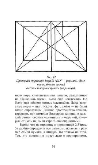 Ðèñ. 12
Ïðîïîðöèÿ ñòðàíèöû 1:sqr(2) (DIN — ôîðìàò). Äåëå-
              íèå íà äåâÿòü ÷àñòåé
       âûñîòû è øèðèíû áóìàãè (ñòðàíèöû).

íþþ ïîðó êíèãîïå÷àòàíèÿ öèöåðî, ðàçäåëåííîå
íà äâåíàäöàòü ÷àñòåé, áûëî åùå íåèçâåñòíî. Íå
áûëî åùå îáùåïðèíÿòûõ ìàñøòàáîâ. Äàæå òåëå-
ñíûå ìåðû — øàã, ëîêîòü, ôóò, äþéì — íå áûëè
òî÷íî îïðåäåëåíû. Äàííîå ïðîñòðàíñòâî äåëèëè,
âåðîÿòíî, ïðè ïîìîùè Âèëëàðîâà êàíîíà, è êàæ-
äûé ñ÷èòàë ñâîèìè åäèíèöàìè èçìåðåíèé, êîòî-
ðûå îòíþäü íå áûëè ñòðîãî îáùåïðèíÿòûìè.
    Âåðíî, ÷òî íà ñòðàíèöå ñ ïðîïîðöèåé 2:3 (ðèñ.
5) óäîáíî îïðåäåëÿòü âñå ðàçìåðû, âêëþ÷àÿ è ðàç-
ìåð ñàìîé áóìàãè, â öèöåðî. Íî òîëüêî íà ýòîé.
Òîò, êòî ïîñòîÿííî èìååò äåëî ñ ïðîïîðöèÿìè,


                         74
 