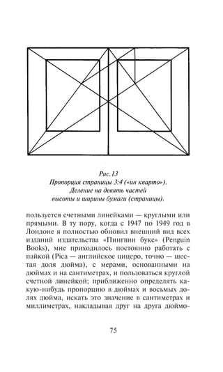 Ðèñ.13
      Ïðîïîðöèÿ ñòðàíèöû 3:4 («èí êâàðòî»).
            Äåëåíèå íà äåâÿòü ÷àñòåé
       âûñîòû è øèðèíû áóìàãè (ñòðàíèöû).

ïîëüçóåòñÿ ñ÷åòíûìè ëèíåéêàìè — êðóãëûìè èëè
ïðÿìûìè. Â òó ïîðó, êîãäà ñ 1947 ïî 1949 ãîä â
Ëîíäîíå ÿ ïîëíîñòüþ îáíîâèë âíåøíèé âèä âñåõ
èçäàíèé èçäàòåëüñòâà «Ïèíãâèí áóêñ» (Penguin
Books), ìíå ïðèõîäèëîñü ïîñòîÿííî ðàáîòàòü ñ
ïàéêîé (Pica — àíãëèéñêîå öèöåðî, òî÷íî — øåñ-
òàÿ äîëÿ äþéìà), ñ ìåðàìè, îñíîâàííûìè íà
äþéìàõ è íà ñàíòèìåòðàõ, è ïîëüçîâàòüñÿ êðóãëîé
ñ÷åòíîé ëèíåéêîé; ïðèáëèæåííî îïðåäåëÿòü êà-
êóþ-íèáóäü ïðîïîðöèþ â äþéìàõ è âîñüìûõ äî-
ëÿõ äþéìà, èñêàòü ýòî çíà÷åíèå â ñàíòèìåòðàõ è
ìèëëèìåòðàõ, íàêëàäûâàÿ äðóã íà äðóãà äþéìî-


                         75
 