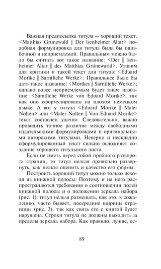 Âàæíàÿ ïðåäïîñûëêà òèòóëà — õîðîøèé òåêñò.
<Matthias Grunewald || Der lsenheimer Altar> ïî-
äîáíàÿ ôîðìóëèðîâêà äëÿ òèòóëà áûëà áû îøè-
áî÷íîé è íåïðèåìëåìîé. Ïðàâèëüíûì ìîæíî áû-
ëî áû ñ÷èòàòü âîò òàêîå íàçâàíèå: <Der || lsen-
heimer Altar || des Matthias Griinewarld>. Óÿçâèì
äëÿ êðèòèêè è òàêîé òåêñò äëÿ òèòóëà: <Eduard
Morike || Sarntliche Werke>. Ïðàâèëüíåå áûëî áû
äàòü òàêîå íàçâàíèå: <Morikes || Sarntliche Werke>;
îäíàêî âîâñå íåïðèåìëåìûì áóäåò òàêîå íàçâà-
íèå: <Samtliche Werke von Eduard Morike>, òàê
êàê îíî ñôîðìóëèðîâàíî íà ïëîõîì íåìåöêîì
ÿçûêå. À âîò ó òèòóëà <Eduard Morike || Maler
Nolten> èëè <Maler Nolten || Von Eduard Morike>
òåêñò ñîñòàâëåí óäà÷íî. Ñëåäîâàòåëüíî, âàæíî
ïðîâîäèòü òî÷íîå ðàçëè÷èå ìåæäó ñâîáîäíûìè
èçäàòåëüñêèìè ôîðìóëèðîâêàìè è îðèãèíàëüíû-
ìè àâòîðñêèìè òèòóëàìè. Íåâåðíî è íåñêëàäíî
ñôîðìóëèðîâàííûé òåêñò ñèëüíî îñëîæíÿåò ñî-
çäàíèå õîðîøåãî òèòóëüíîãî ëèñòà.
   Åñëè íå èìåòü ïåðåä ñîáîé ïðîáíîãî ðàçâîðî-
òà ñòðàíèö, òî òèòóë íåëüçÿ ïðàâèëüíî ðàçâåð-
íóòü, êàê íåëüçÿ îöåíèòü è êà÷åñòâî åãî ôîðìû.
   Ïîñòðîèòü õîðîøèé òèòóë ìîæíî òîëüêî èñõî-
äÿ èç êíèæíîé ïîëîñû. Ïîýòîìó è íà íåãî ðàñ-
ïðîñòðàíÿþòñÿ òðåáîâàíèÿ î ñîîòíîøåíèè ïîëåé
êíèæíîé ïîëîñû è î ïîëîæåíèè çåðêàëà íàáîðà
(ðèñ. 1): òèòóë íåëüçÿ ðàçìåùàòü, êàê ýòî, ê ñîæà-
ëåíèþ, ÷àñòî áûâàåò, ïîñåðåäèíå øèðèíû ñòðà-
íèöû (ðèñ. 2), òàê êàê ñâÿçü åãî ñ êíèãîé áóäåò
íàðóøåíà. Ñòðîêè òèòóëà íå äîëæíû âûõîäèòü çà
ïðåäåëû çåðêàëà íàáîðà. Êàê ïðàâèëî, ëó÷øå, åñ-


                          89
 