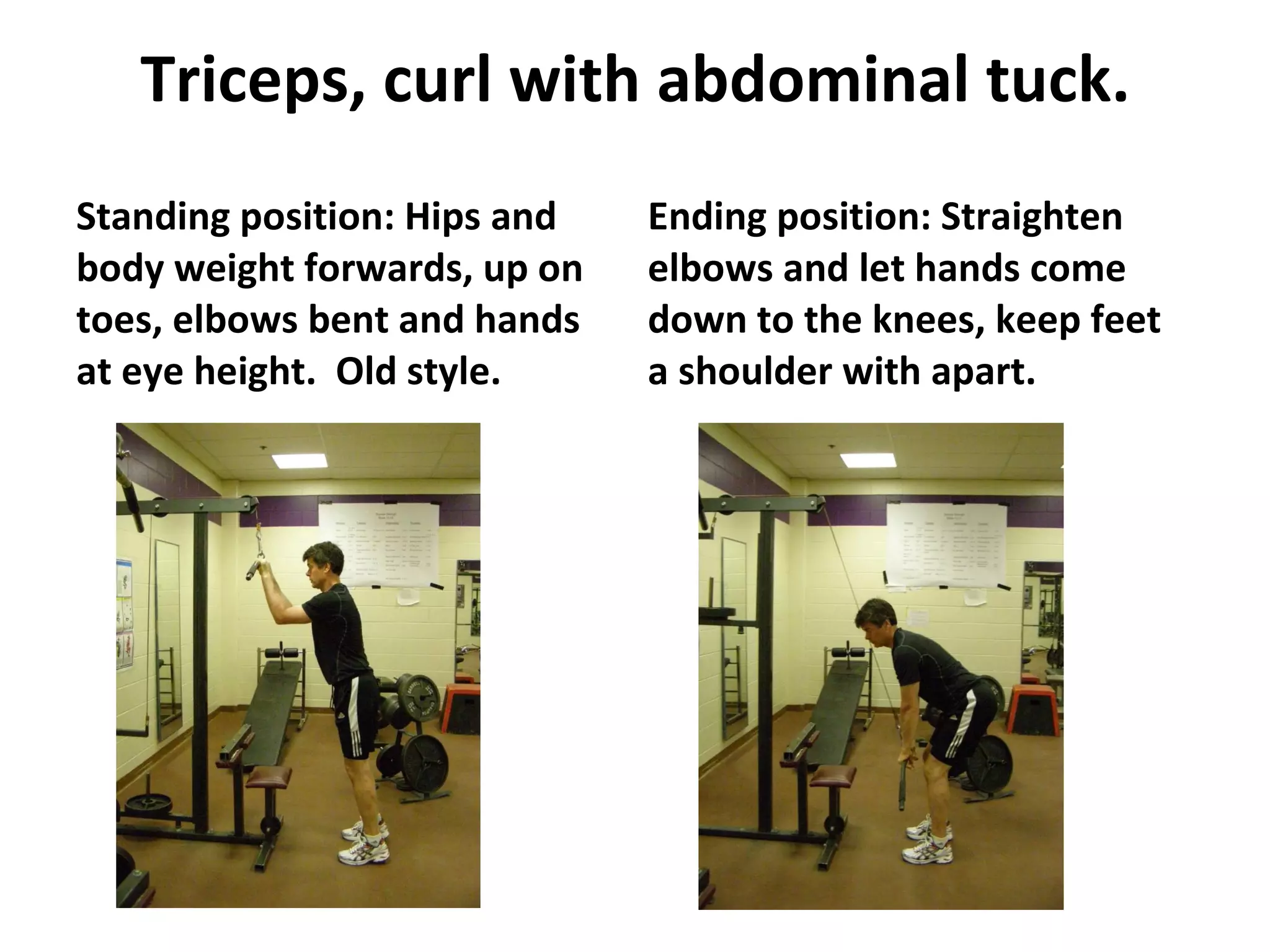 Triceps, curl with abdominal tuck. Standing position: Hips and body weight forwards, up on toes, elbows bent and hands at eye height.  Old style. Ending position: Straighten elbows and let hands come down to the knees, keep feet a shoulder with apart. 