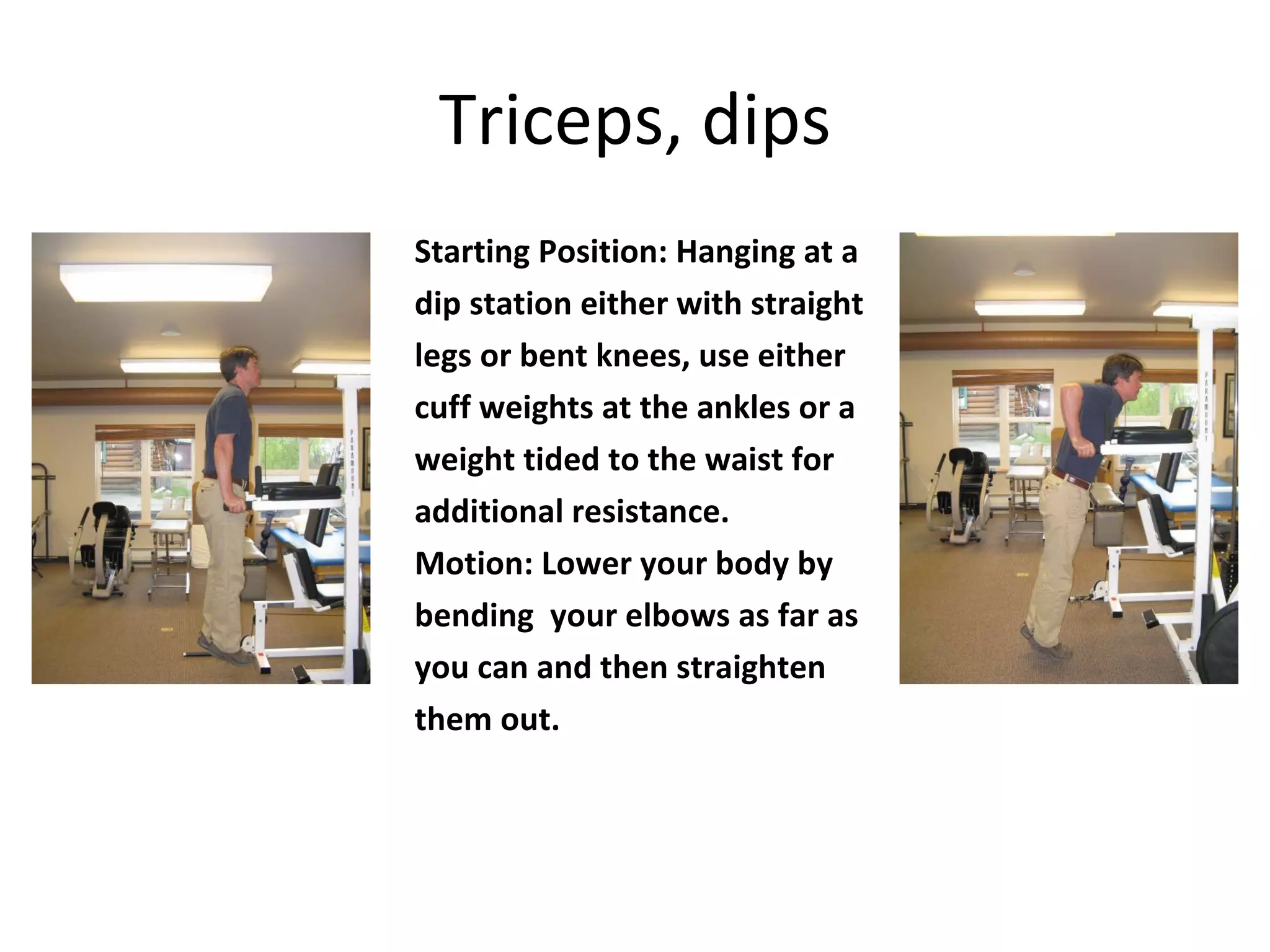 Triceps, dips Starting Position: Hanging at a dip station either with straight legs or bent knees, use either cuff weights at the ankles or a weight tided to the waist for additional resistance. Motion: Lower your body by bending  your elbows as far as you can and then straighten them out. 