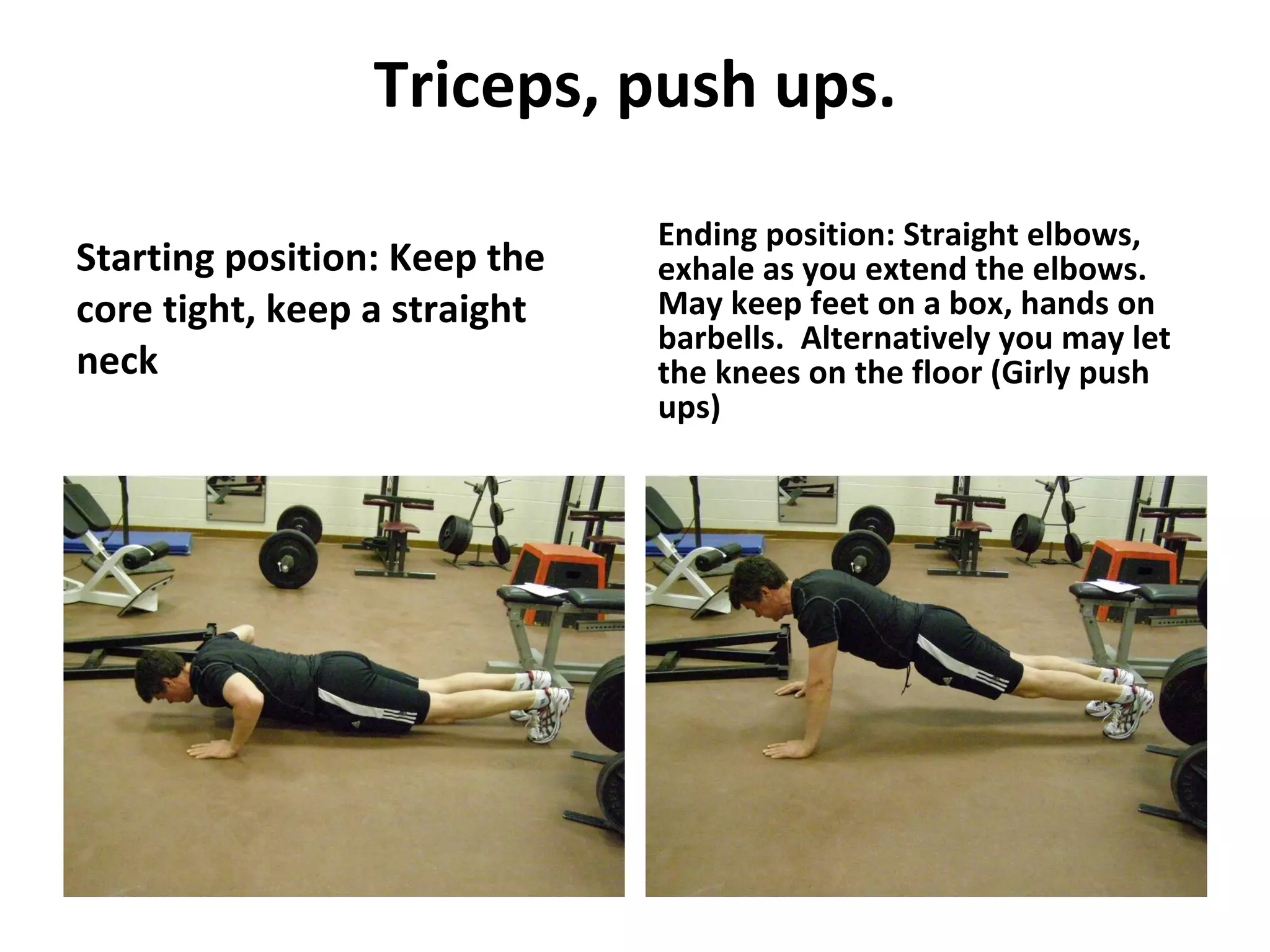 Triceps, push ups. Starting position: Keep the core tight, keep a straight neck Ending position: Straight elbows, exhale as you extend the elbows.  May keep feet on a box, hands on barbells.  Alternatively you may let the knees on the floor (Girly push ups) 