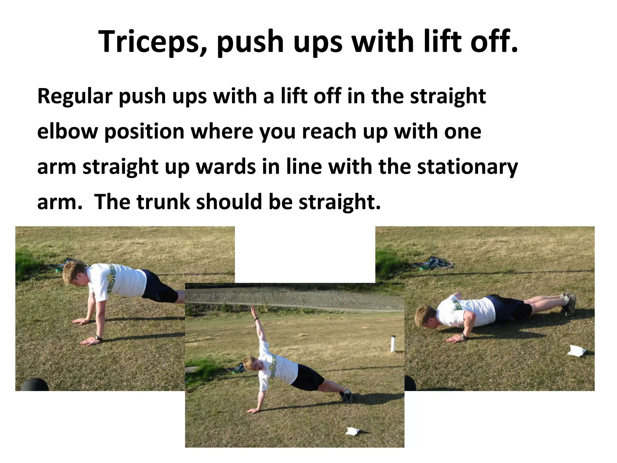 Triceps, push ups with lift off. Regular push ups with a lift off in the straight elbow position where you reach up with one arm straight up wards in line with the stationary arm.  The trunk should be straight. 
