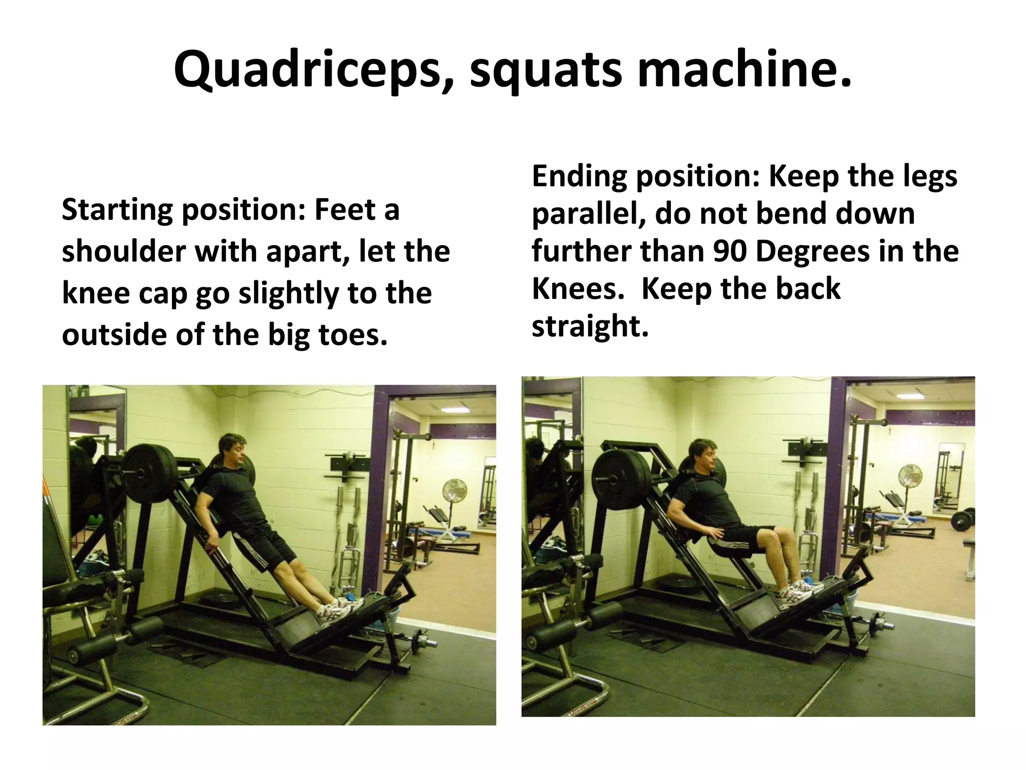 Quadriceps, squats machine. Starting position: Feet a shoulder with apart, let the knee cap go slightly to the outside of the big toes. Ending position: Keep the legs parallel, do not bend down further than 90 Degrees in the Knees.  Keep the back straight. 