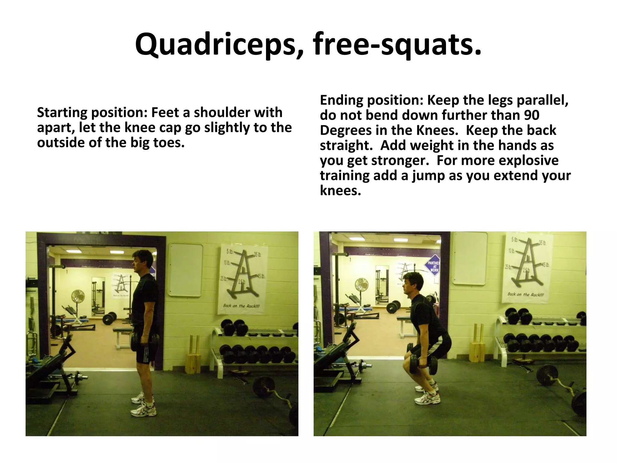 Quadriceps, free-squats. Starting position: Feet a shoulder with apart, let the knee cap go slightly to the outside of the big toes. Ending position: Keep the legs parallel, do not bend down further than 90 Degrees in the Knees.  Keep the back straight.  Add weight in the hands as you get stronger.  For more explosive training add a jump as you extend your knees. 