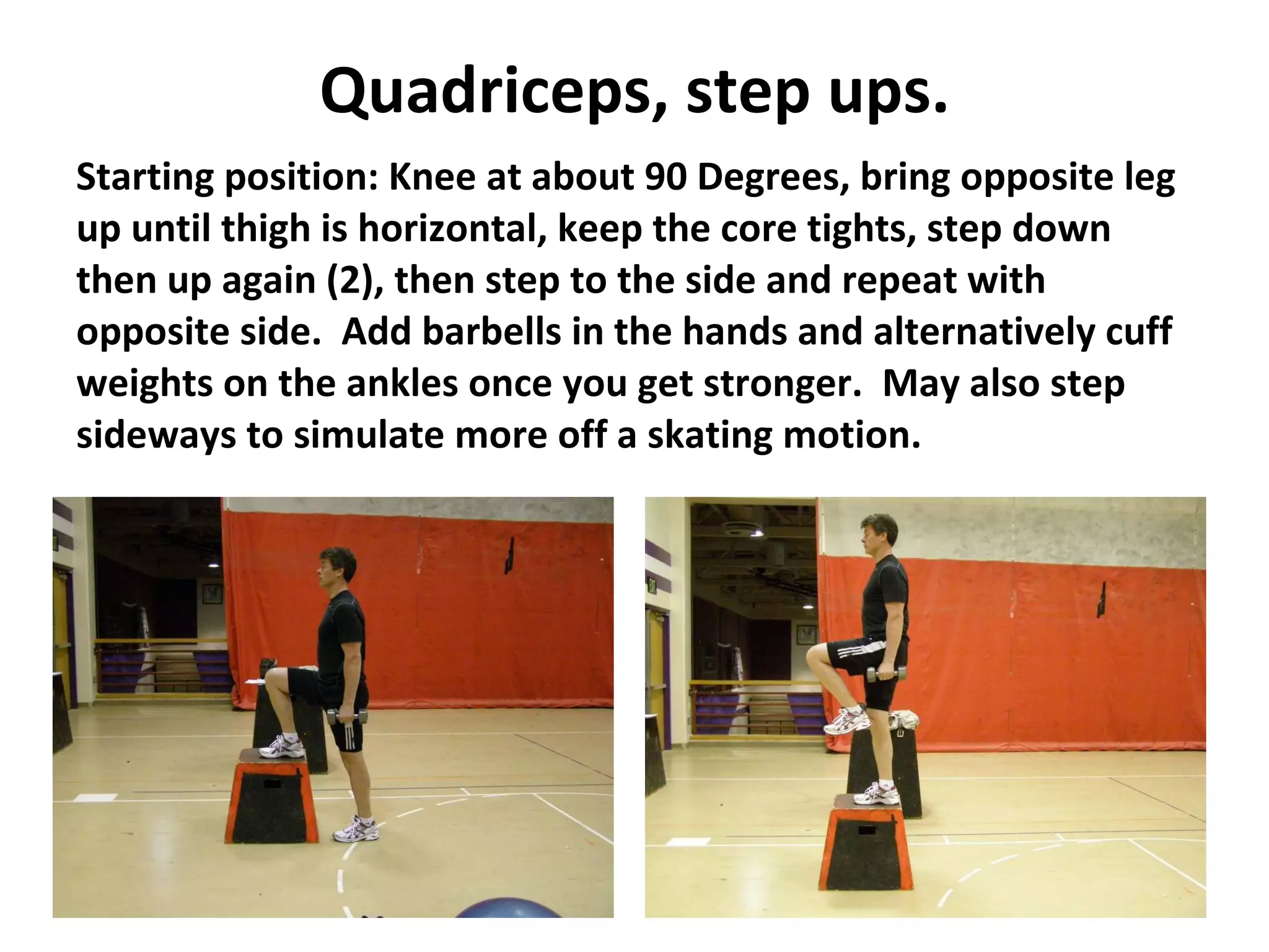 Quadriceps, step ups. Starting position: Knee at about 90 Degrees, bring opposite leg up until thigh is horizontal, keep the core tights, step down then up again (2), then step to the side and repeat with opposite side.  Add barbells in the hands and alternatively cuff weights on the ankles once you get stronger.  May also step sideways to simulate more off a skating motion. 