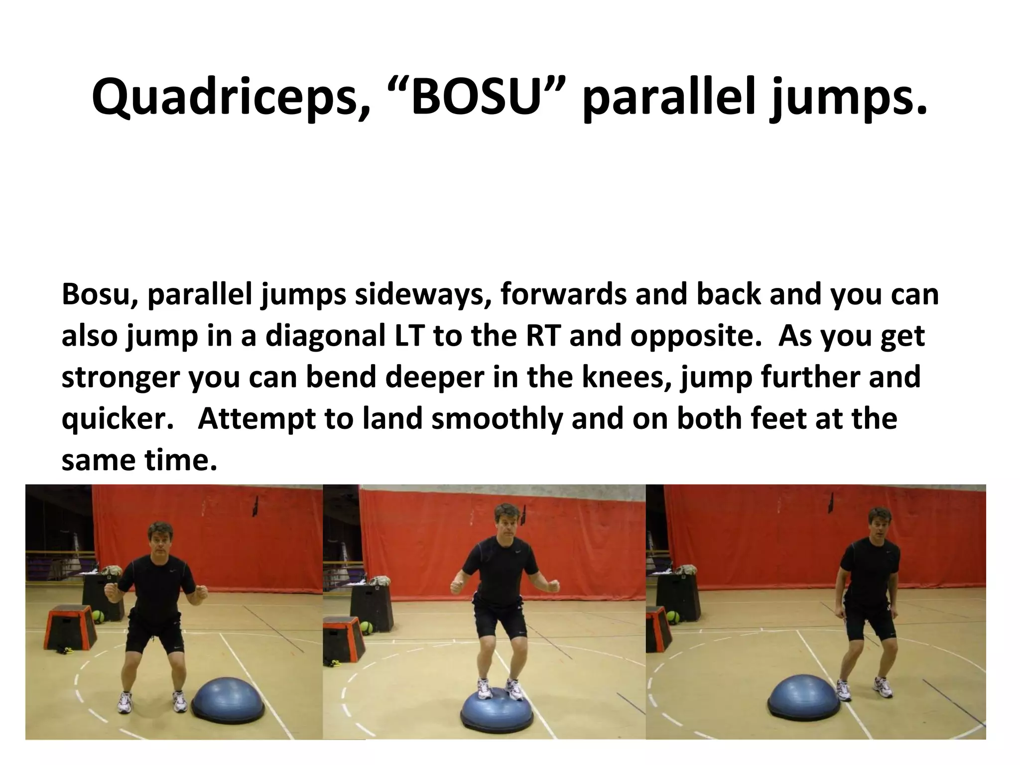 Quadriceps, “BOSU” parallel jumps. Bosu, parallel jumps sideways, forwards and back and you can also jump in a diagonal LT to the RT and opposite.  As you get stronger you can bend deeper in the knees, jump further and quicker.  Attempt to land smoothly and on both feet at the same time. 