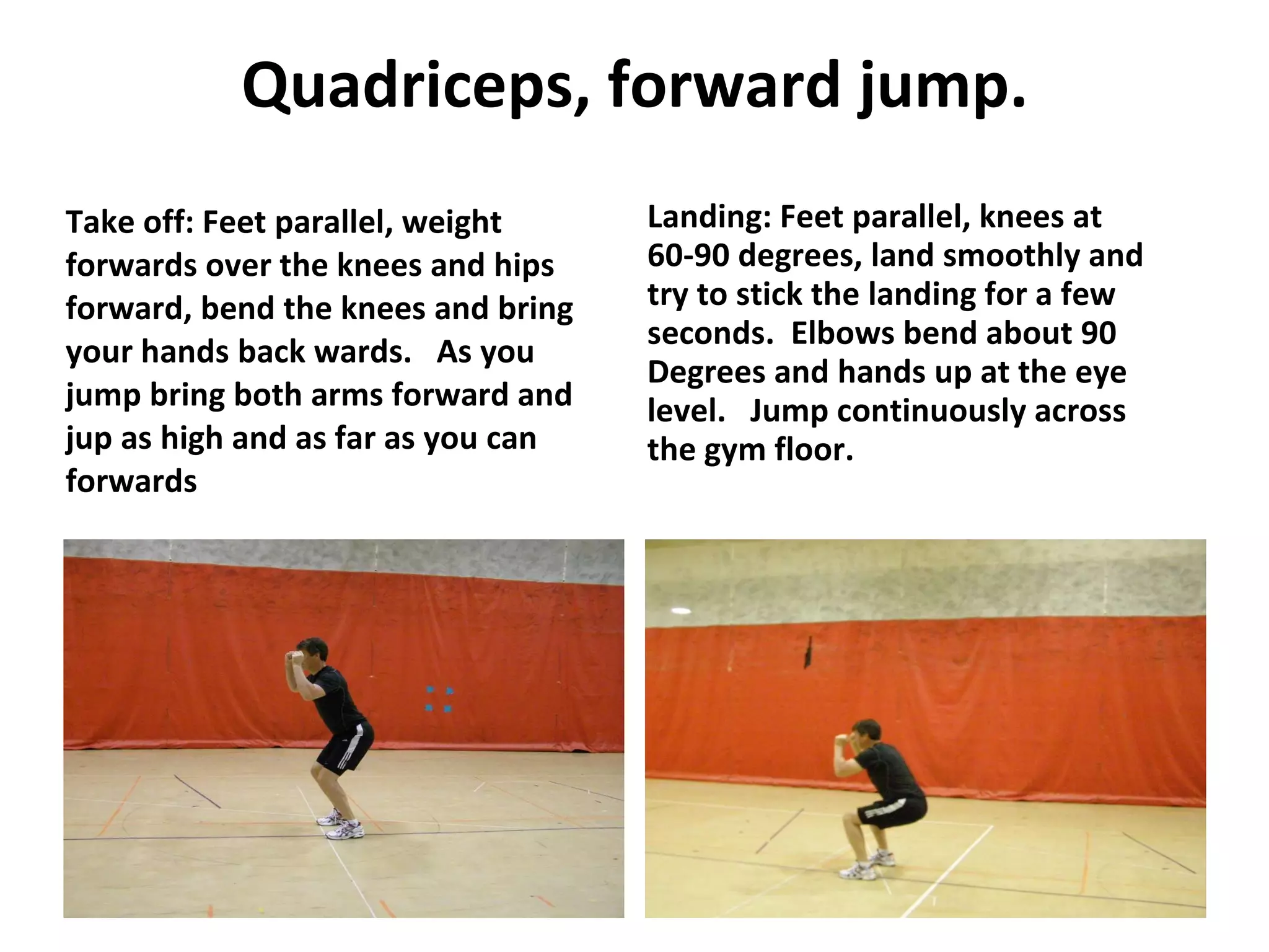 Quadriceps, forward jump. Take off: Feet parallel, weight forwards over the knees and hips forward, bend the knees and bring your hands back wards.  As you jump bring both arms forward and jup as high and as far as you can forwards Landing: Feet parallel, knees at 60-90 degrees, land smoothly and try to stick the landing for a few seconds.  Elbows bend about 90 Degrees and hands up at the eye level.  Jump continuously across the gym floor. 