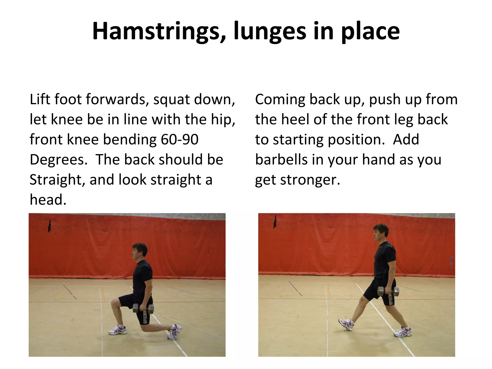 Hamstrings, lunges in place Lift foot forwards, squat down, let knee be in line with the hip, front knee bending 60-90 Degrees.  The back should be Straight, and look straight a head. Coming back up, push up from the heel of the front leg back to starting position.  Add barbells in your hand as you get stronger. 