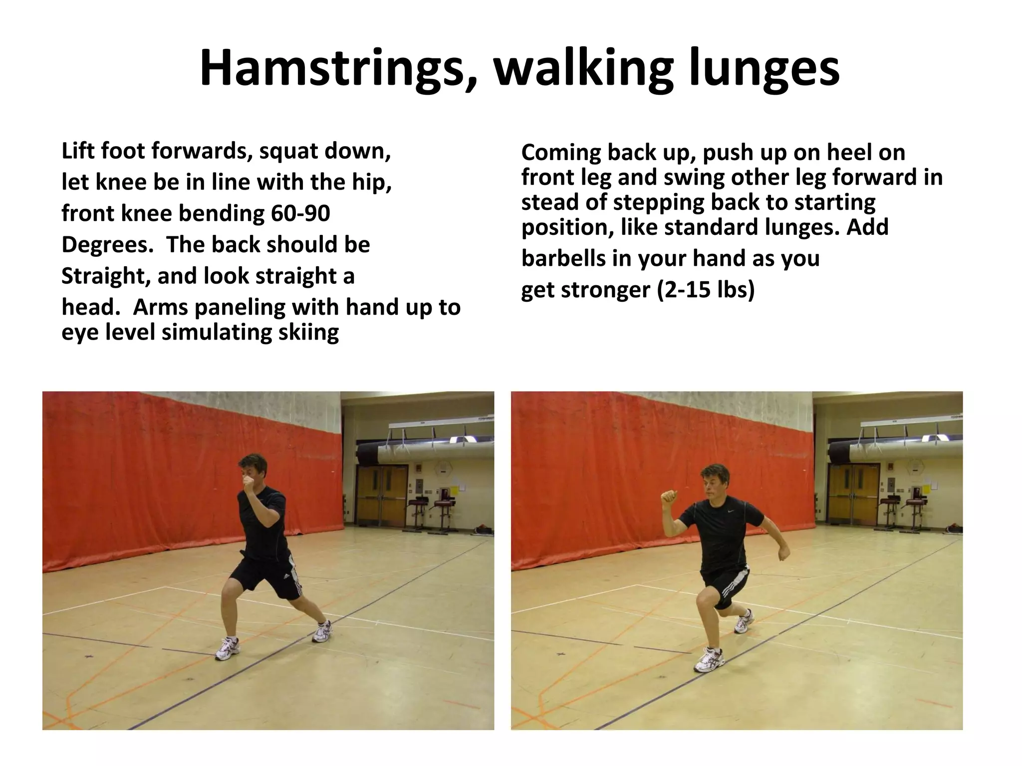 Hamstrings, walking lunges Lift foot forwards, squat down, let knee be in line with the hip, front knee bending 60-90 Degrees.  The back should be Straight, and look straight a head.  Arms paneling with hand up to eye level simulating skiing  Coming back up, push up on heel on front leg and swing other leg forward in stead of stepping back to starting position, like standard lunges. Add barbells in your hand as you get stronger (2-15 lbs) 