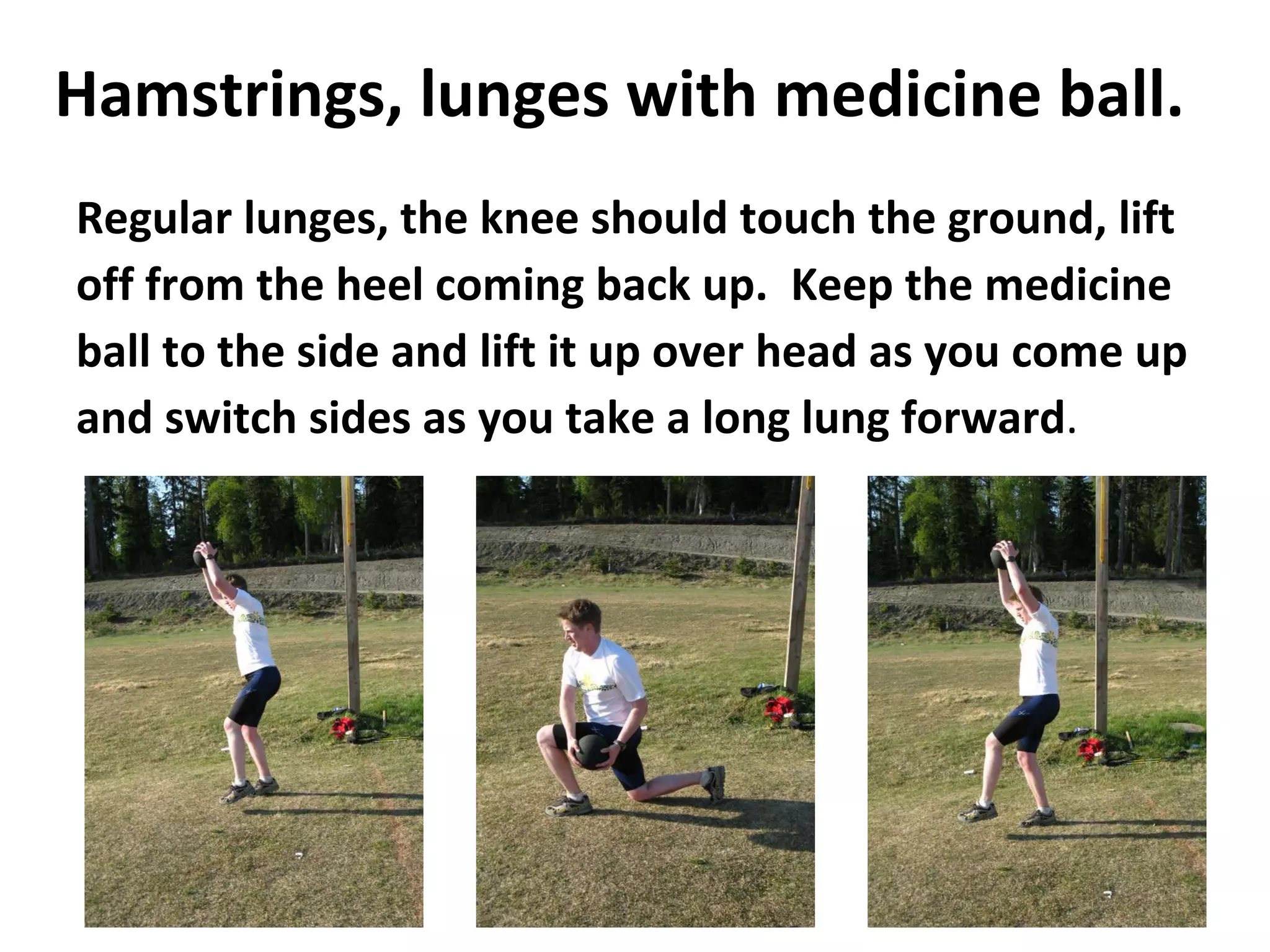 Hamstrings, lunges with medicine ball. Regular lunges, the knee should touch the ground, lift off from the heel coming back up.  Keep the medicine ball to the side and lift it up over head as you come up and switch sides as you take a long lung forward .  