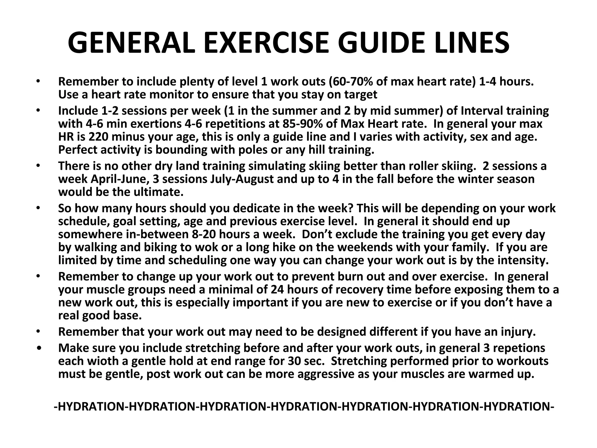 GENERAL EXERCISE GUIDE LINES Remember to include plenty of level 1 work outs (60-70% of max heart rate) 1-4 hours.  Use a heart rate monitor to ensure that you stay on target  Include 1-2 sessions per week (1 in the summer and 2 by mid summer) of Interval training with 4-6 min exertions 4-6 repetitions at 85-90% of Max Heart rate.  In general your max HR is 220 minus your age, this is only a guide line and I varies with activity, sex and age.  Perfect activity is bounding with poles or any hill training. There is no other dry land training simulating skiing better than roller skiing.  2 sessions a week April-June, 3 sessions July-August and up to 4 in the fall before the winter season would be the ultimate.  So how many hours should you dedicate in the week? This will be depending on your work schedule, goal setting, age and previous exercise level.  In general it should end up somewhere in-between 8-20 hours a week.  Don’t exclude the training you get every day by walking and biking to wok or a long hike on the weekends with your family.  If you are limited by time and scheduling one way you can change your work out is by the intensity. Remember to change up your work out to prevent burn out and over exercise.  In general your muscle groups need a minimal of 24 hours of recovery time before exposing them to a new work out, this is especially important if you are new to exercise or if you don’t have a real good base. Remember that your work out may need to be designed different if you have an injury.  Make sure you include stretching before and after your work outs, in general 3 repetions each wioth a gentle hold at end range for 30 sec.  Stretching performed prior to workouts must be gentle, post work out can be more aggressive as your muscles are warmed up. -HYDRATION-HYDRATION-HYDRATION-HYDRATION-HYDRATION-HYDRATION-HYDRATION- 