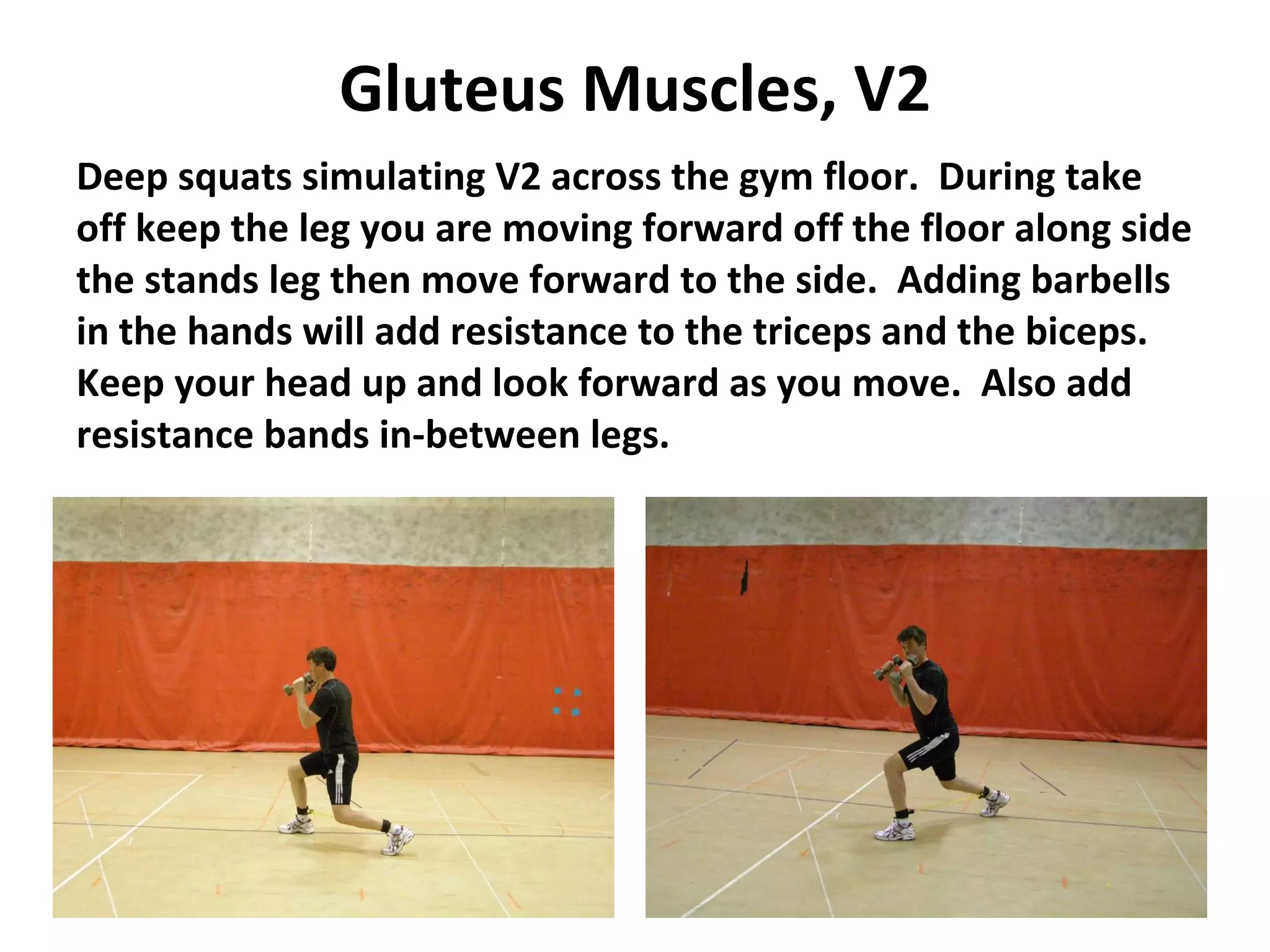 Gluteus Muscles, V2 Deep squats simulating V2 across the gym floor.  During take off keep the leg you are moving forward off the floor along side the stands leg then move forward to the side.  Adding barbells in the hands will add resistance to the triceps and the biceps.  Keep your head up and look forward as you move.  Also add resistance bands in-between legs. 
