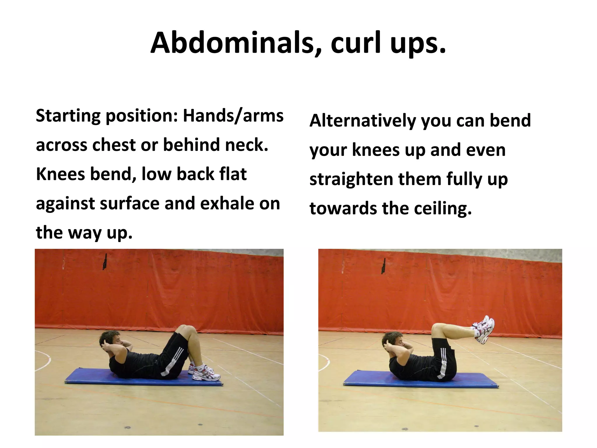 Abdominals, curl ups. Starting position: Hands/arms across chest or behind neck. Knees bend, low back flat against surface and exhale on the way up. Alternatively you can bend your knees up and even straighten them fully up towards the ceiling. 