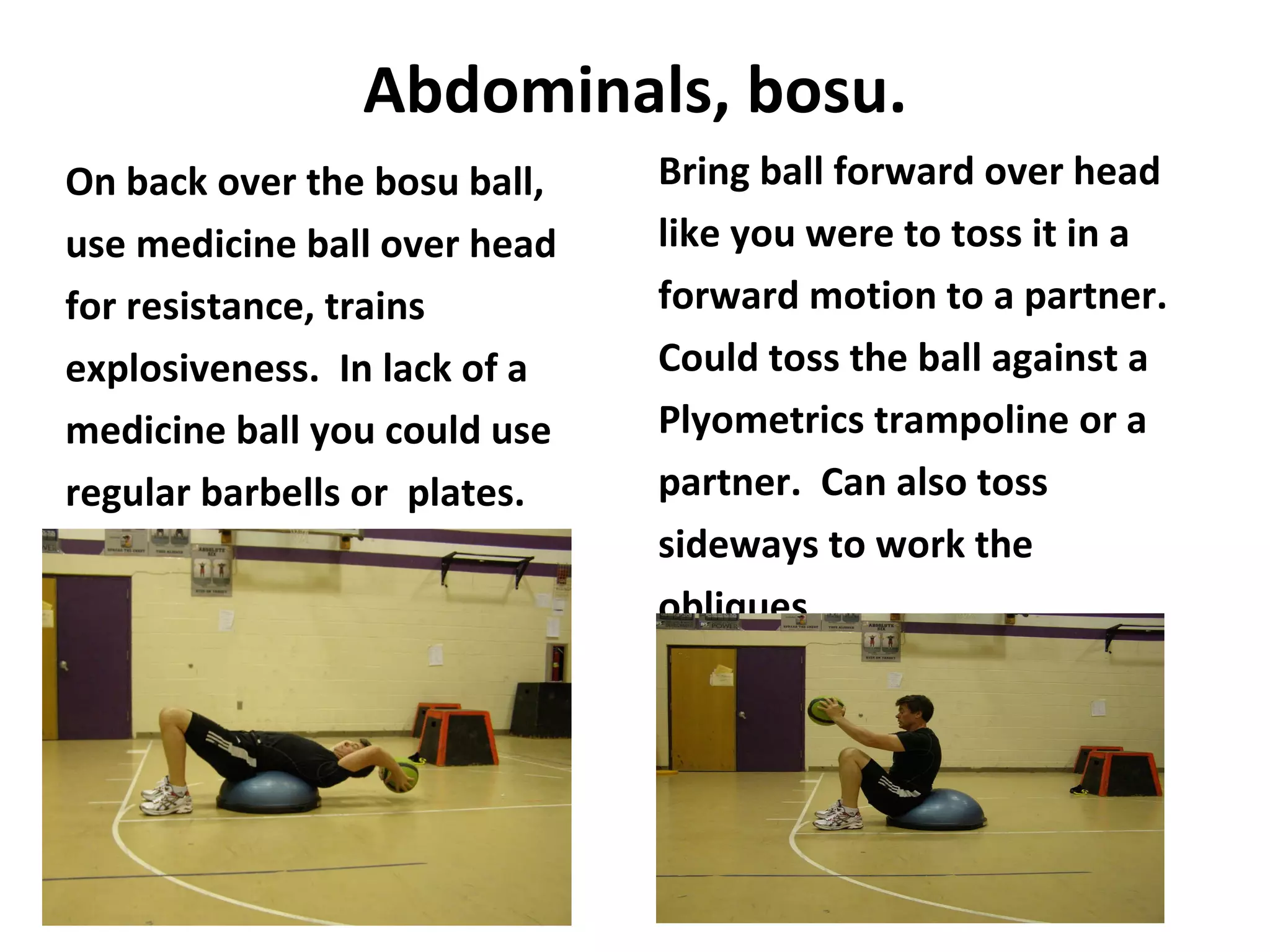 Abdominals, bosu. On back over the bosu ball, use medicine ball over head for resistance, trains explosiveness.  In lack of a  medicine ball you could use regular barbells or  plates. Bring ball forward over head like you were to toss it in a forward motion to a partner. Could toss the ball against a Plyometrics trampoline or a partner.  Can also toss sideways to work the obliques. 