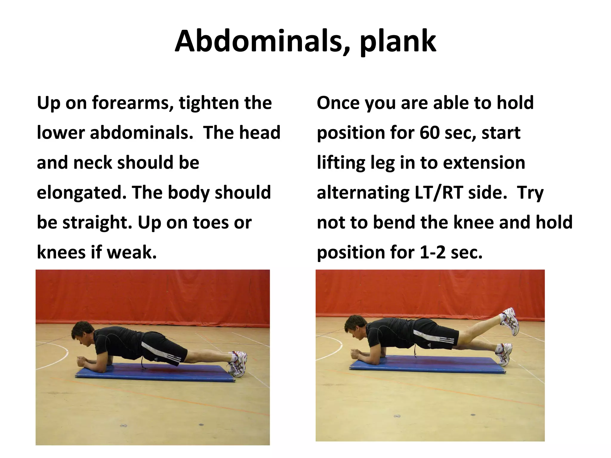 Abdominals, plank Up on forearms, tighten the lower abdominals.  The head and neck should be elongated. The body should be straight. Up on toes or knees if weak. Once you are able to hold position for 60 sec, start lifting leg in to extension alternating LT/RT side.  Try not to bend the knee and hold position for 1-2 sec. 