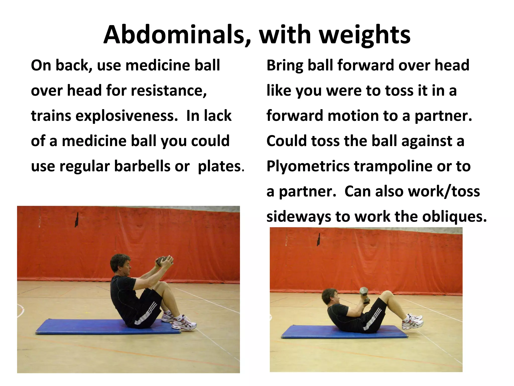 Abdominals, with weights On back, use medicine ball over head for resistance, trains explosiveness.  In lack of a medicine ball you could use regular barbells or  plates . Bring ball forward over head like you were to toss it in a forward motion to a partner. Could toss the ball against a Plyometrics trampoline or to a partner.  Can also work/toss sideways to work the obliques. 