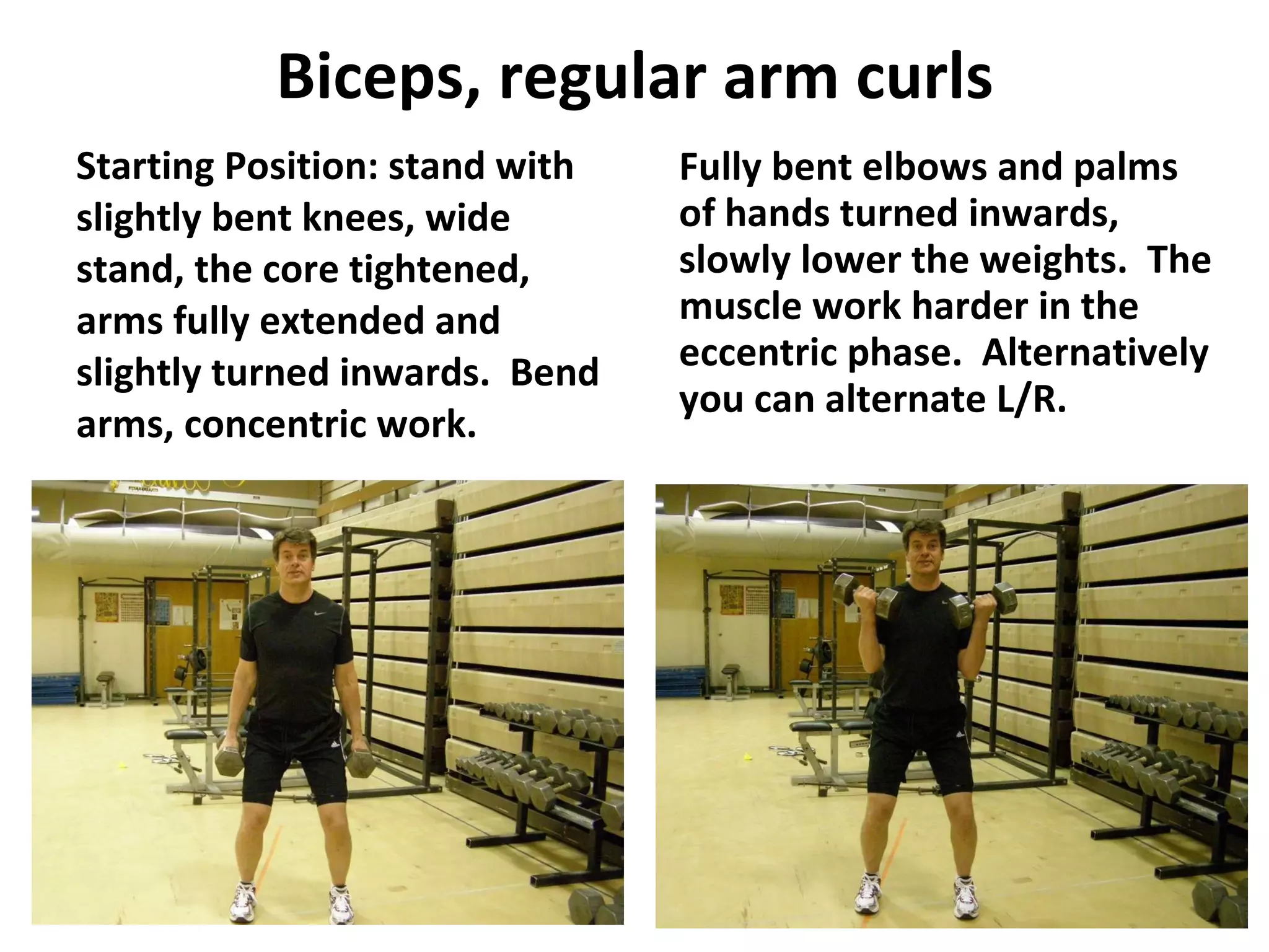 Biceps, regular arm curls Starting Position: stand with slightly bent knees, wide stand, the core tightened, arms fully extended and slightly turned inwards.  Bend arms, concentric work. Fully bent elbows and palms of hands turned inwards, slowly lower the weights.  The muscle work harder in the eccentric phase.  Alternatively you can alternate L/R. 