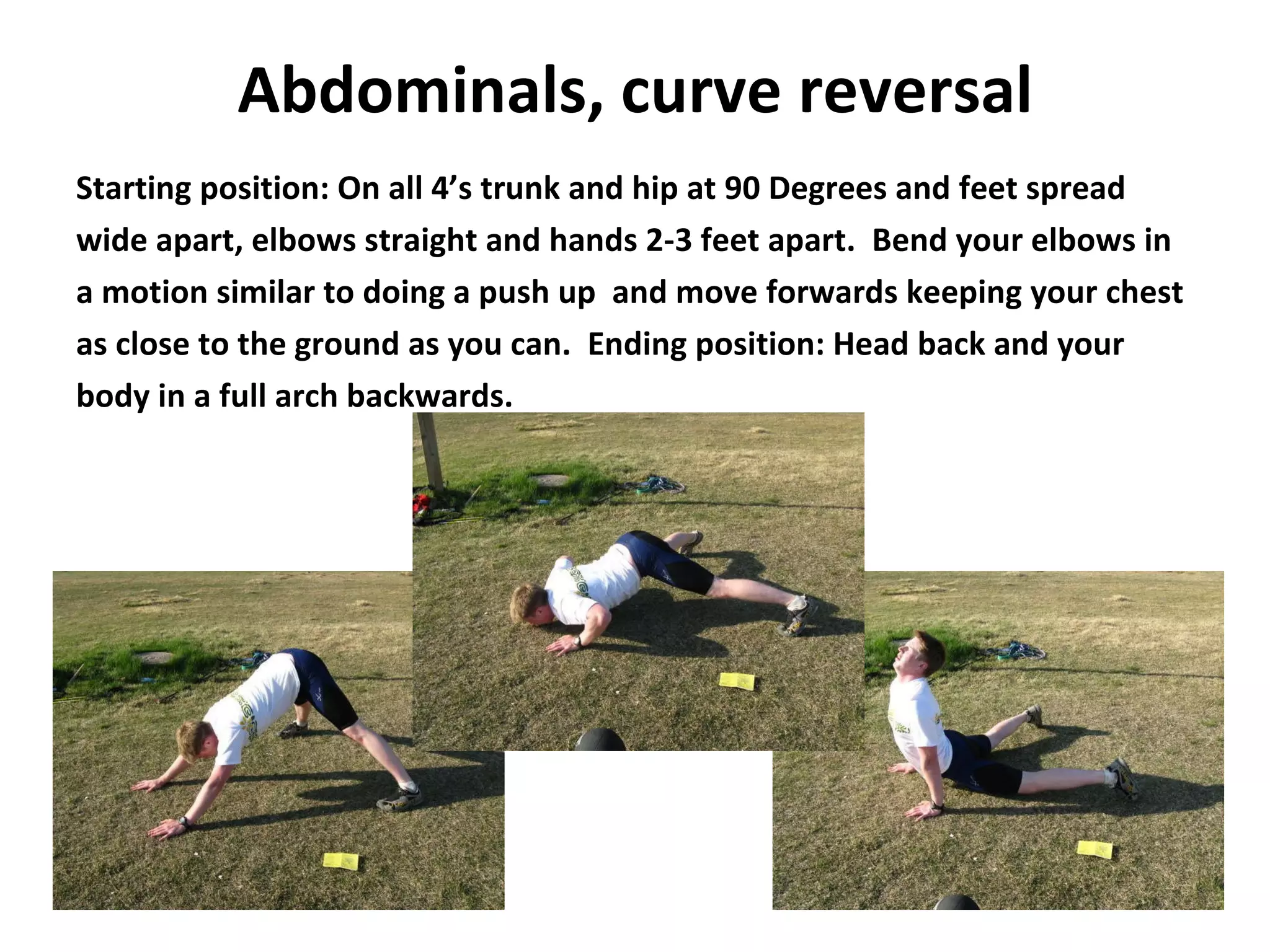 Abdominals,   curve reversal Starting position: On all 4’s trunk and hip at 90 Degrees and feet spread wide apart, elbows straight and hands 2-3 feet apart.  Bend your elbows in a motion similar to doing a push up  and move forwards keeping your chest as close to the ground as you can.  Ending position: Head back and your body in a full arch backwards. 