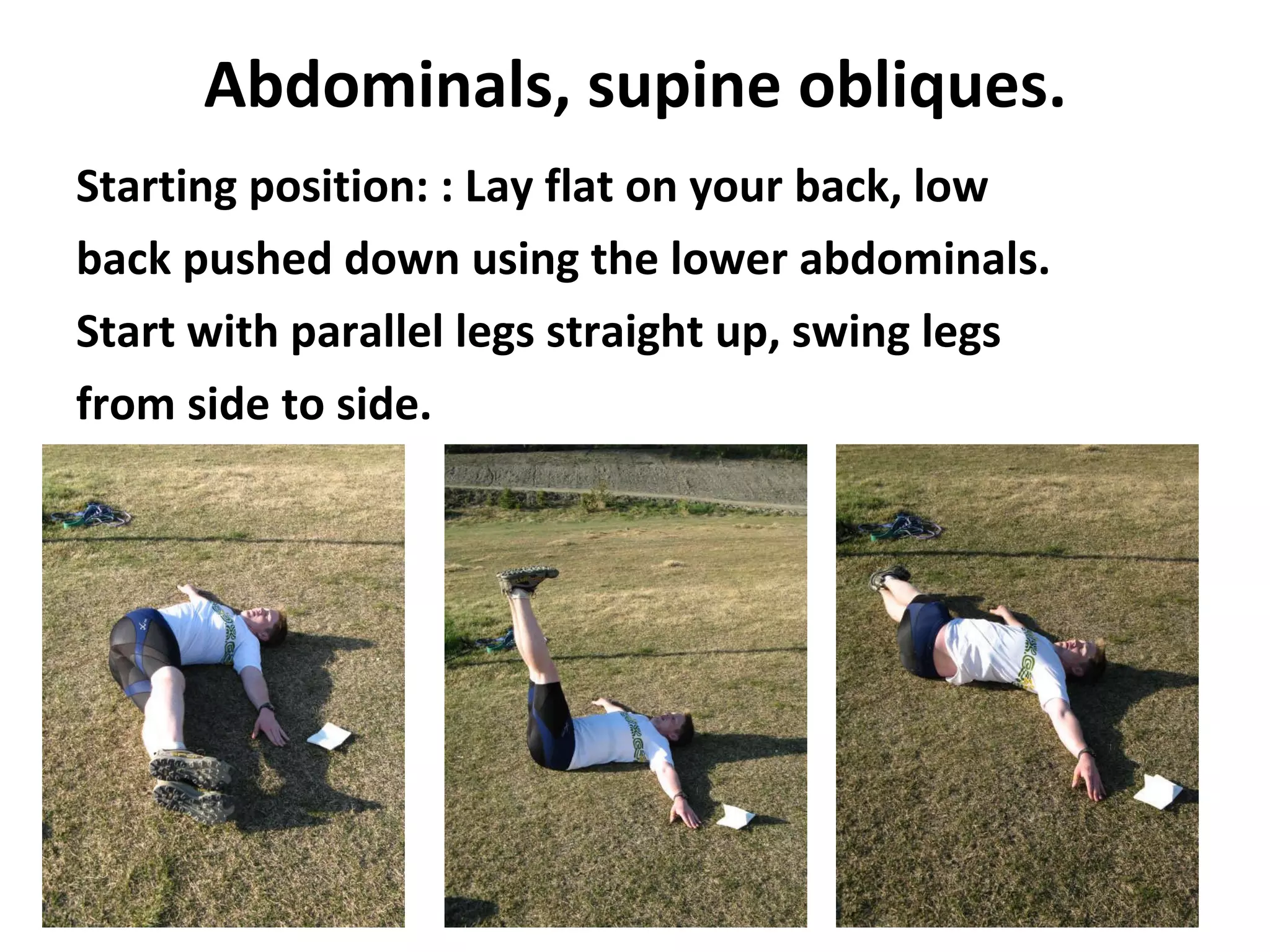 Abdominals, supine obliques. Starting position: : Lay flat on your back, low back pushed down using the lower abdominals. Start with parallel legs straight up, swing legs from side to side.   