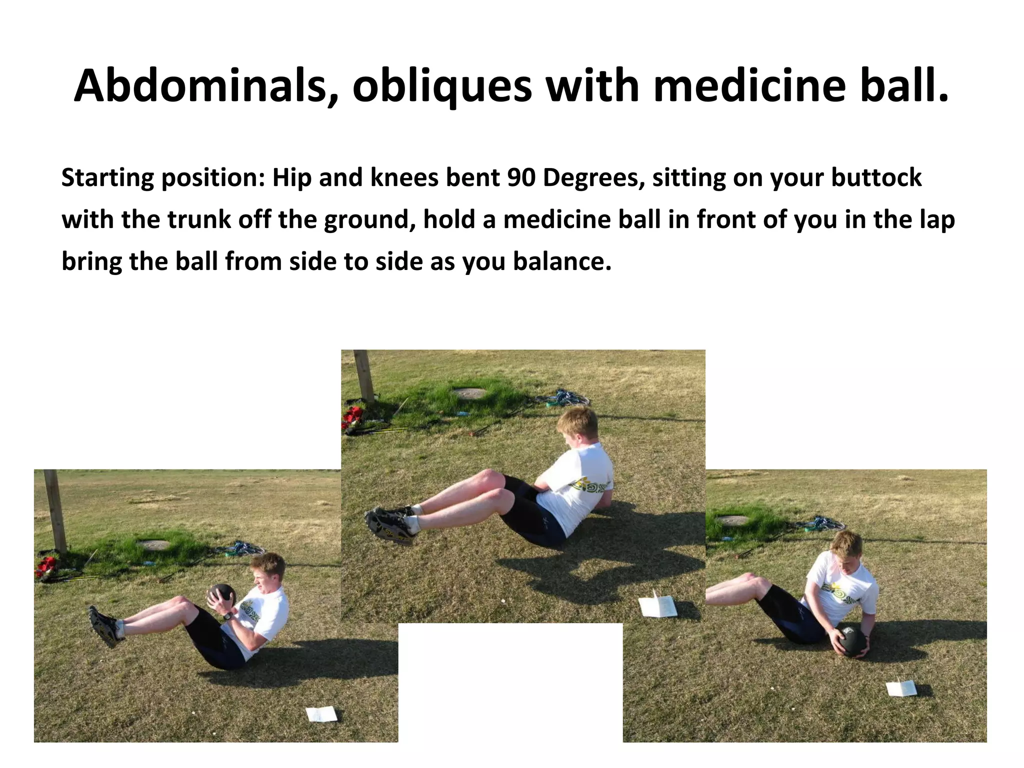 Abdominals, obliques with medicine ball. Starting position: Hip and knees bent 90 Degrees, sitting on your buttock with the trunk off the ground, hold a medicine ball in front of you in the lap bring the ball from side to side as you balance. 
