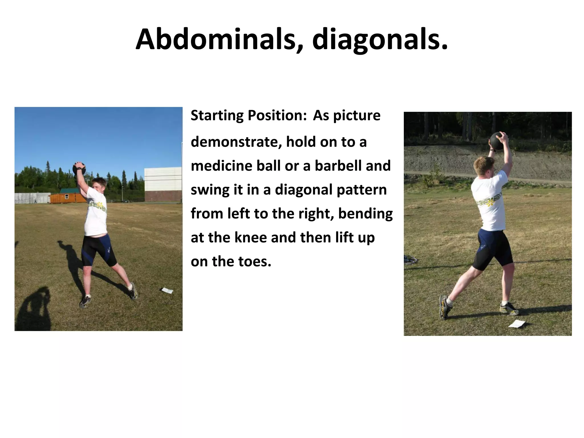 Abdominals, diagonals. Starting Position:   As picture demonstrate, hold on to a medicine ball or a barbell and swing it in a diagonal pattern from left to the right, bending at the knee and then lift up on the toes. 