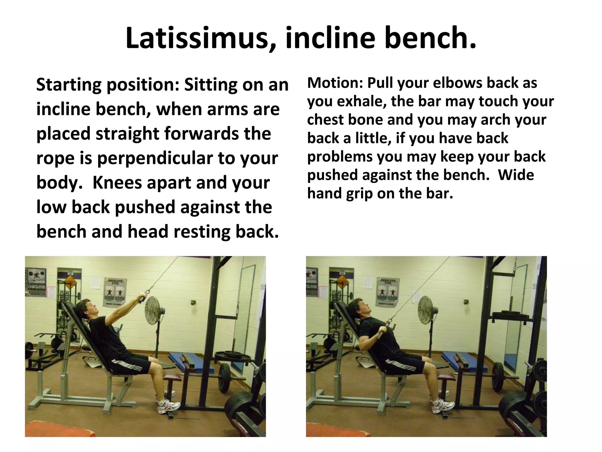 Latissimus, incline bench. Starting position: Sitting on an incline bench, when arms are placed straight forwards the rope is perpendicular to your body.  Knees apart and your low back pushed against the bench and head resting back. Motion: Pull your elbows back as you exhale, the bar may touch your chest bone and you may arch your back a little, if you have back problems you may keep your back pushed against the bench.  Wide hand grip on the bar. 