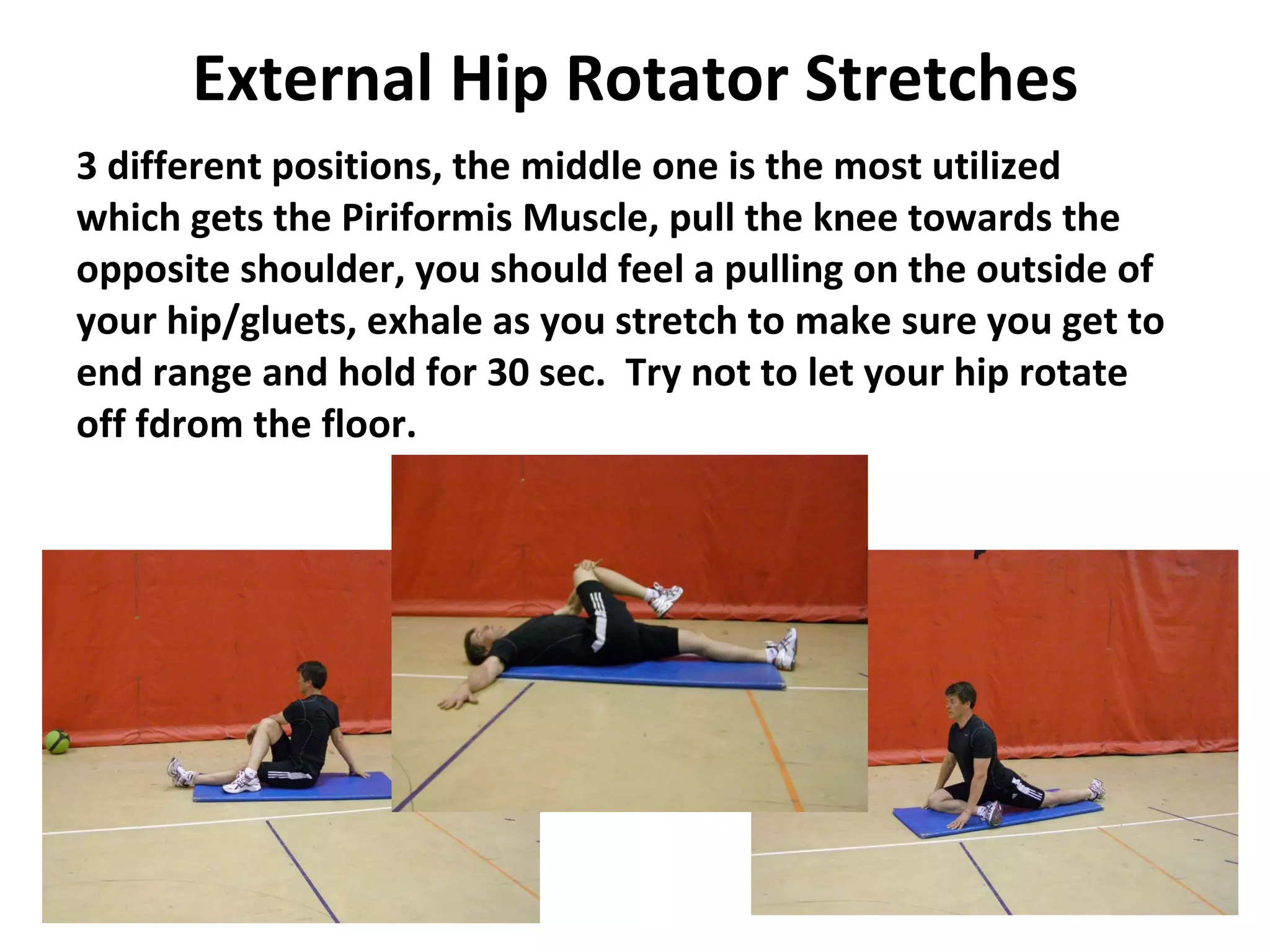 External Hip Rotator Stretches 3 different positions, the middle one is the most utilized which gets the Piriformis Muscle, pull the knee towards the opposite shoulder, you should feel a pulling on the outside of your hip/gluets, exhale as you stretch to make sure you get to end range and hold for 30 sec.  Try not to let your hip rotate off fdrom the floor. 