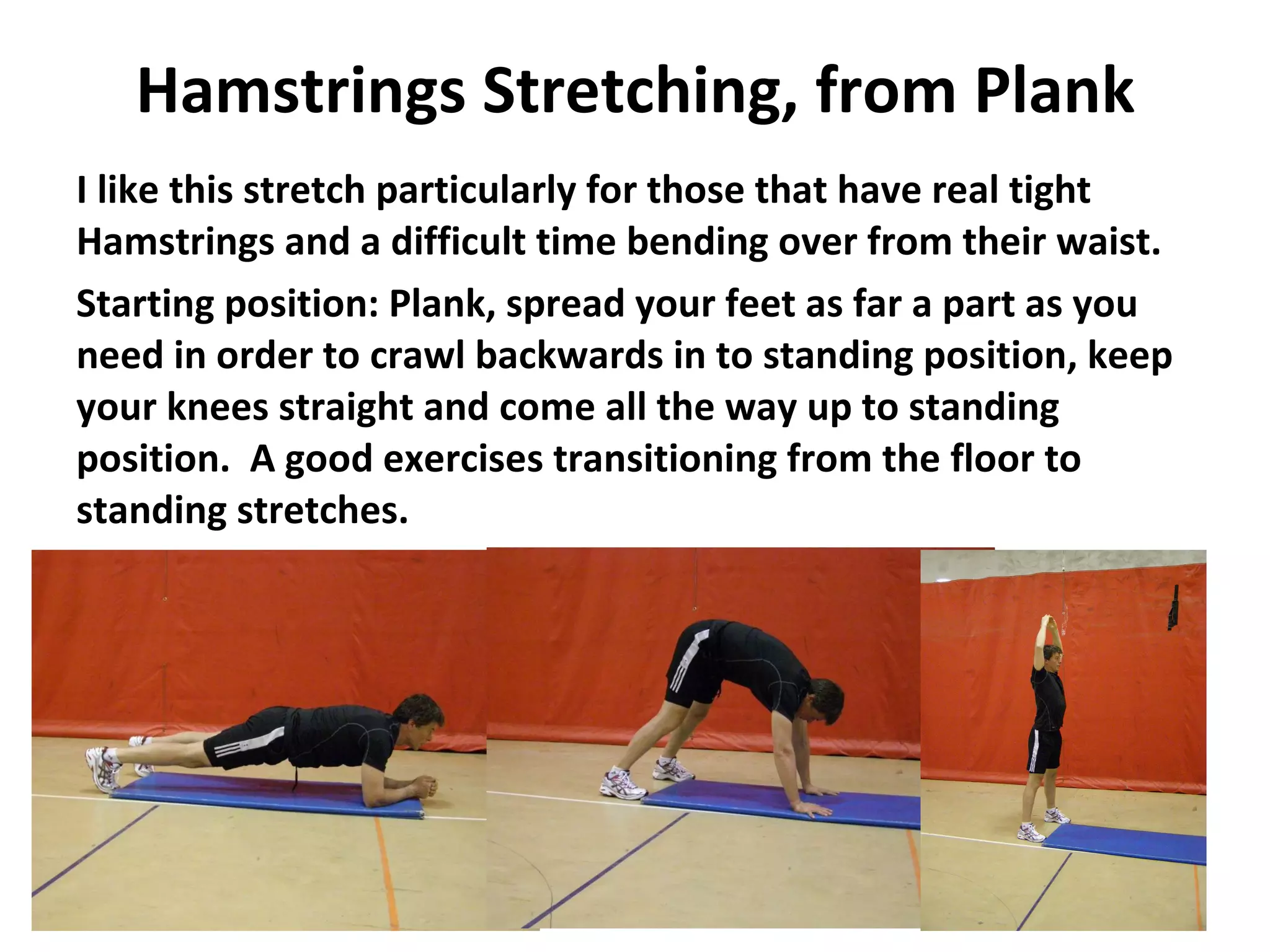 Hamstrings Stretching, from Plank I like this stretch particularly for those that have real tight Hamstrings and a difficult time bending over from their waist. Starting position: Plank, spread your feet as far a part as you need in order to crawl backwards in to standing position, keep your knees straight and come all the way up to standing position.  A good exercises transitioning from the floor to standing stretches. 