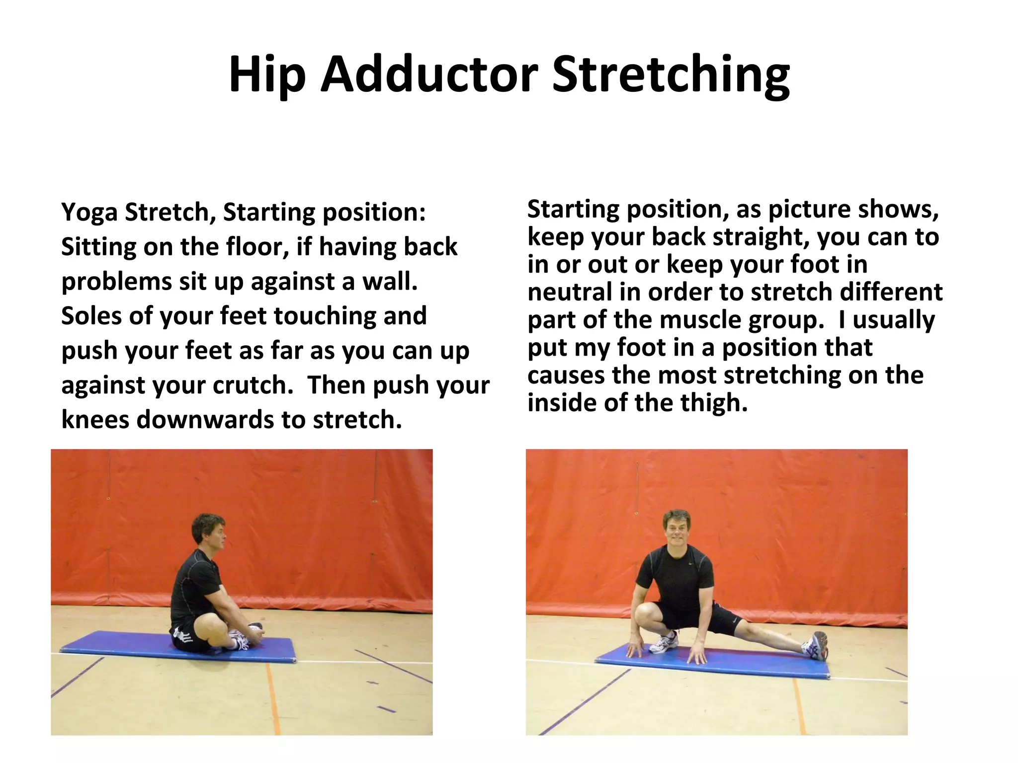 Hip Adductor Stretching Yoga Stretch, Starting position: Sitting on the floor, if having back problems sit up against a wall.  Soles of your feet touching and push your feet as far as you can up against your crutch.  Then push your knees downwards to stretch. Starting position, as picture shows, keep your back straight, you can to in or out or keep your foot in neutral in order to stretch different part of the muscle group.  I usually put my foot in a position that causes the most stretching on the inside of the thigh. 