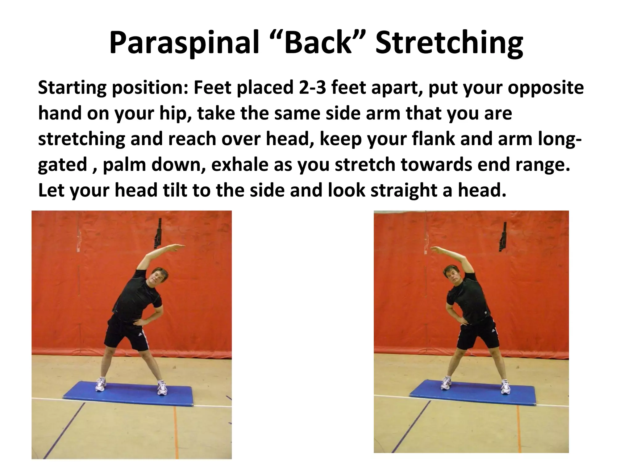 Paraspinal “Back” Stretching Starting position: Feet placed 2-3 feet apart, put your opposite hand on your hip, take the same side arm that you are stretching and reach over head, keep your flank and arm long-gated , palm down, exhale as you stretch towards end range.  Let your head tilt to the side and look straight a head. 