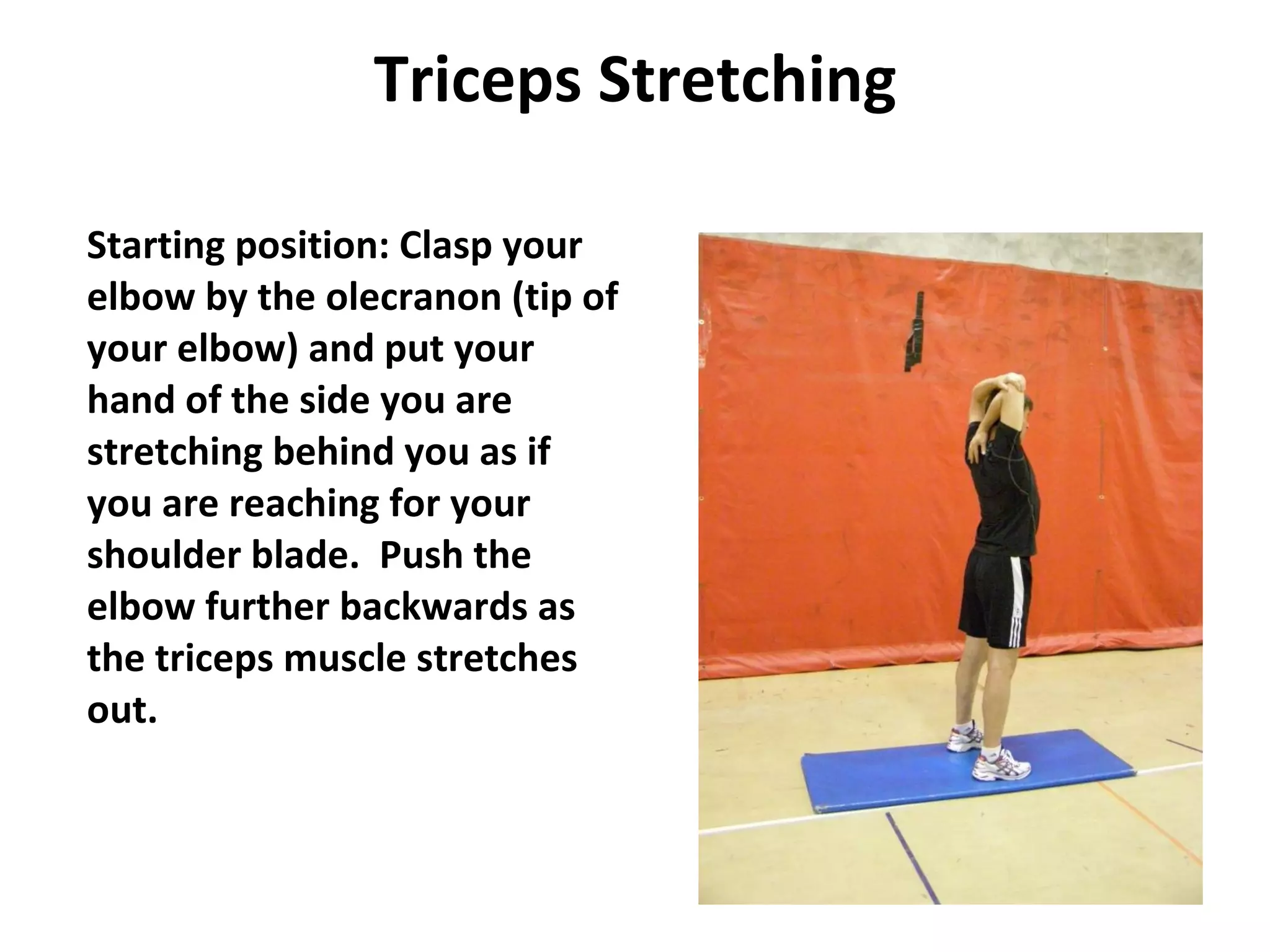 Triceps Stretching Starting position: Clasp your elbow by the olecranon (tip of your elbow) and put your hand of the side you are stretching behind you as if you are reaching for your shoulder blade.  Push the elbow further backwards as the triceps muscle stretches out. 