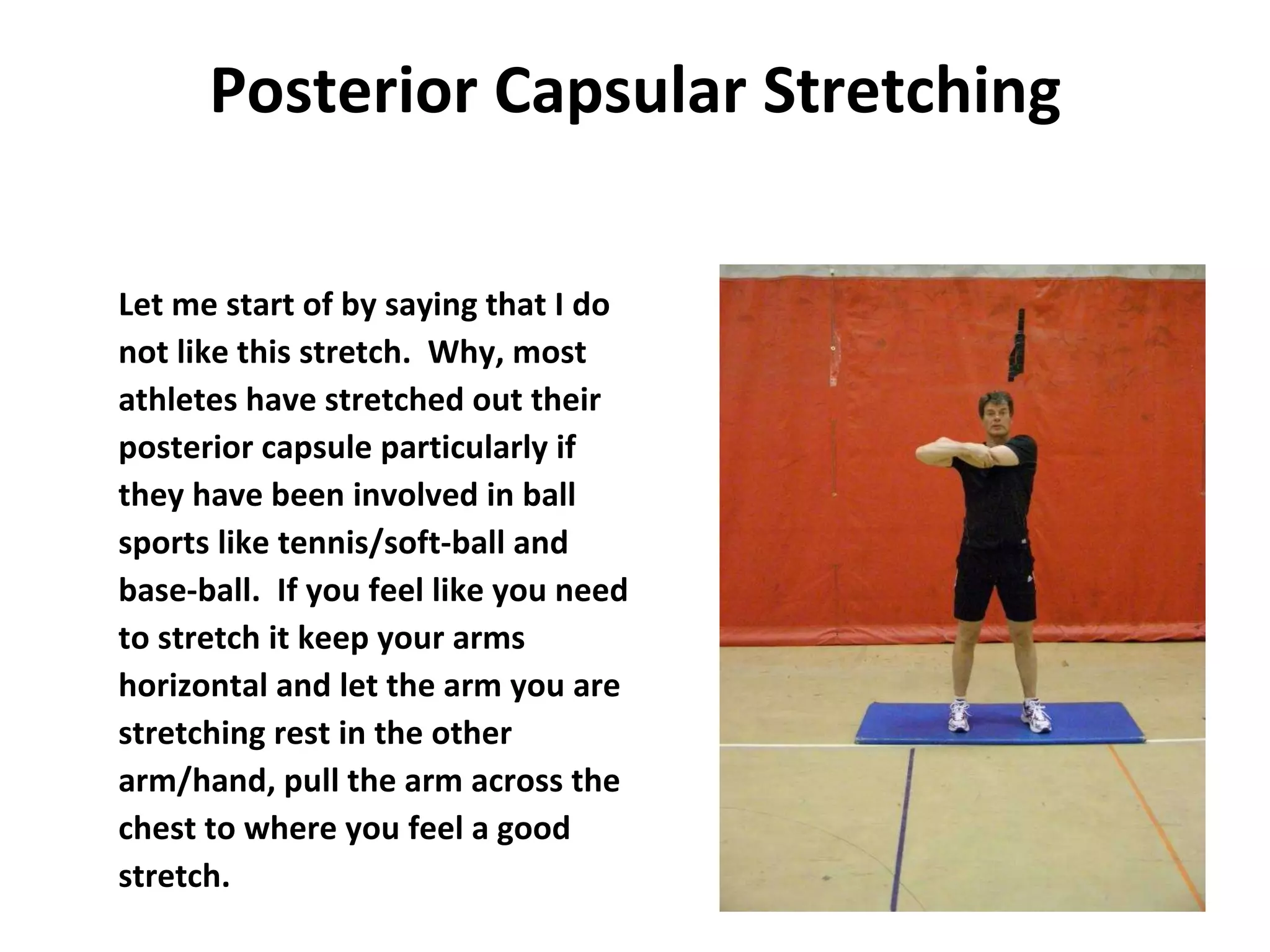 Posterior Capsular Stretching Let me start of by saying that I do not like this stretch.  Why, most athletes have stretched out their posterior capsule particularly if  they have been involved in ball  sports like tennis/soft-ball and  base-ball.  If you feel like you need to stretch it keep your arms horizontal and let the arm you are stretching rest in the other arm/hand, pull the arm across the chest to where you feel a good stretch. 