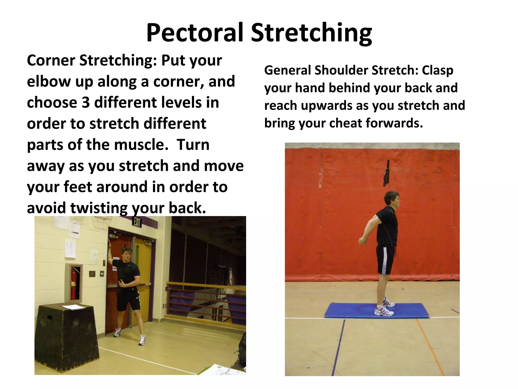 Pectoral Stretching Corner Stretching: Put your elbow up along a corner, and choose 3 different levels in order to stretch different parts of the muscle.  Turn away as you stretch and move your feet around in order to avoid twisting your back. General Shoulder Stretch: Clasp your hand behind your back and reach upwards as you stretch and bring your cheat forwards. 