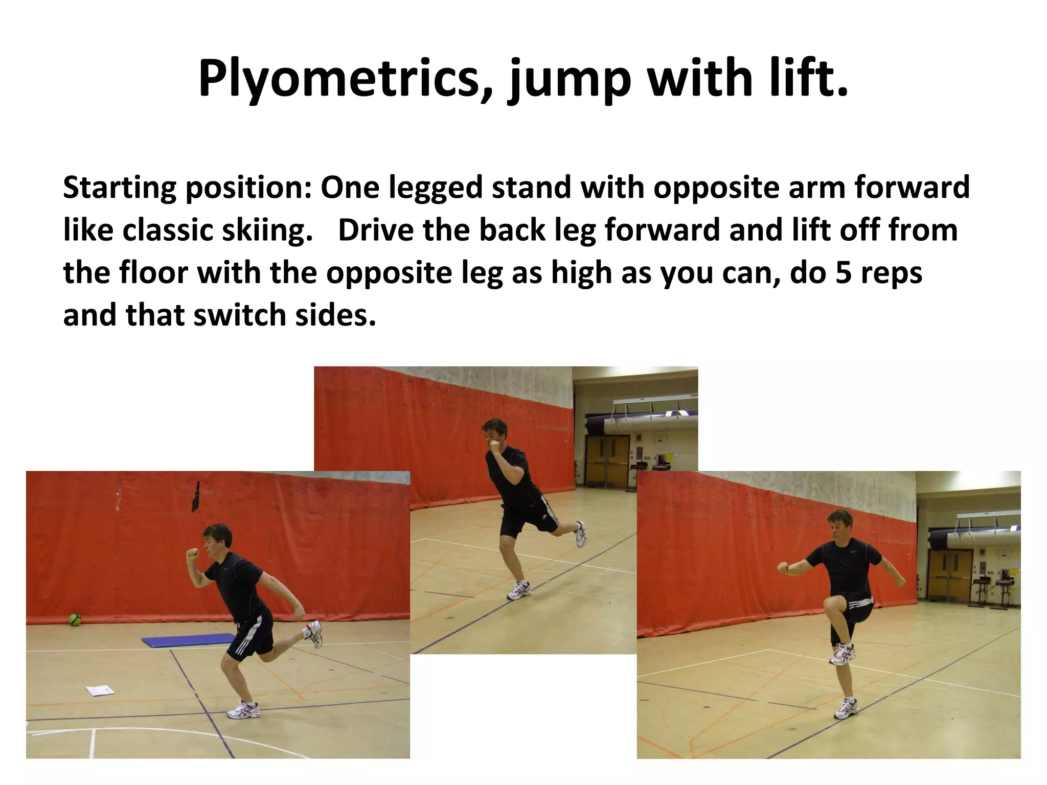 Plyometrics, jump with lift. Starting position: One legged stand with opposite arm forward like classic skiing.  Drive the back leg forward and lift off from the floor with the opposite leg as high as you can, do 5 reps and that switch sides.  