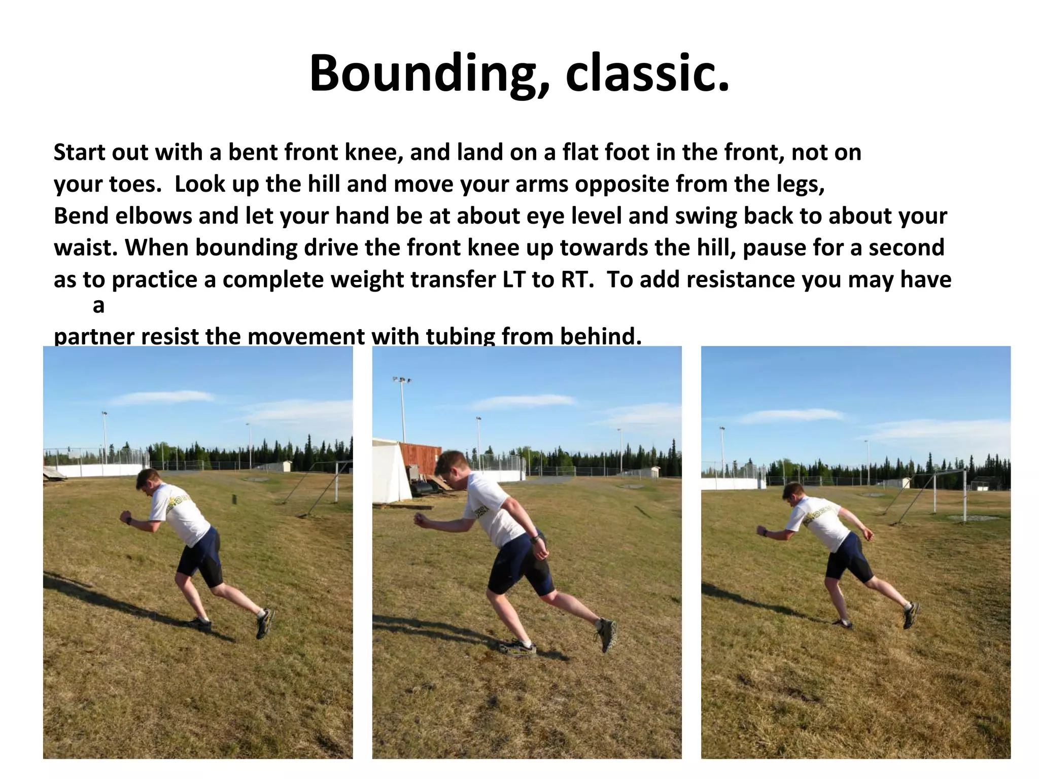 Bounding, classic. Start out with a bent front knee, and land on a flat foot in the front, not on your toes.  Look up the hill and move your arms opposite from the legs,  Bend elbows and let your hand be at about eye level and swing back to about your waist. When bounding drive the front knee up towards the hill, pause for a second as to practice a complete weight transfer LT to RT.  To add resistance you may have a partner resist the movement with tubing from behind. 