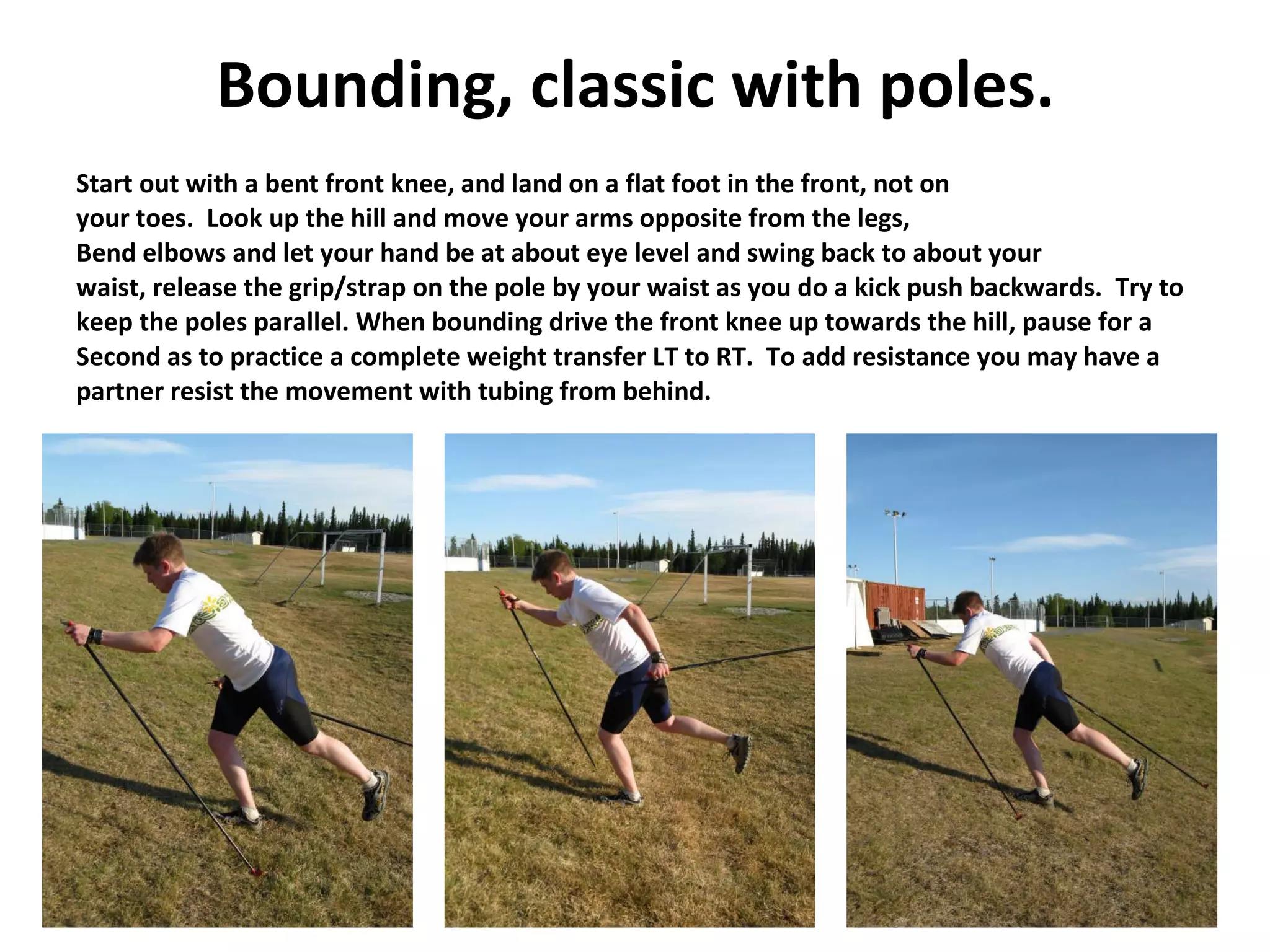 Bounding, classic with poles. Start out with a bent front knee, and land on a flat foot in the front, not on your toes.  Look up the hill and move your arms opposite from the legs,  Bend elbows and let your hand be at about eye level and swing back to about your waist, release the grip/strap on the pole by your waist as you do a kick push backwards.  Try to keep the poles parallel. When bounding drive the front knee up towards the hill, pause for a Second as to practice a complete weight transfer LT to RT.  To add resistance you may have a partner resist the movement with tubing from behind. 