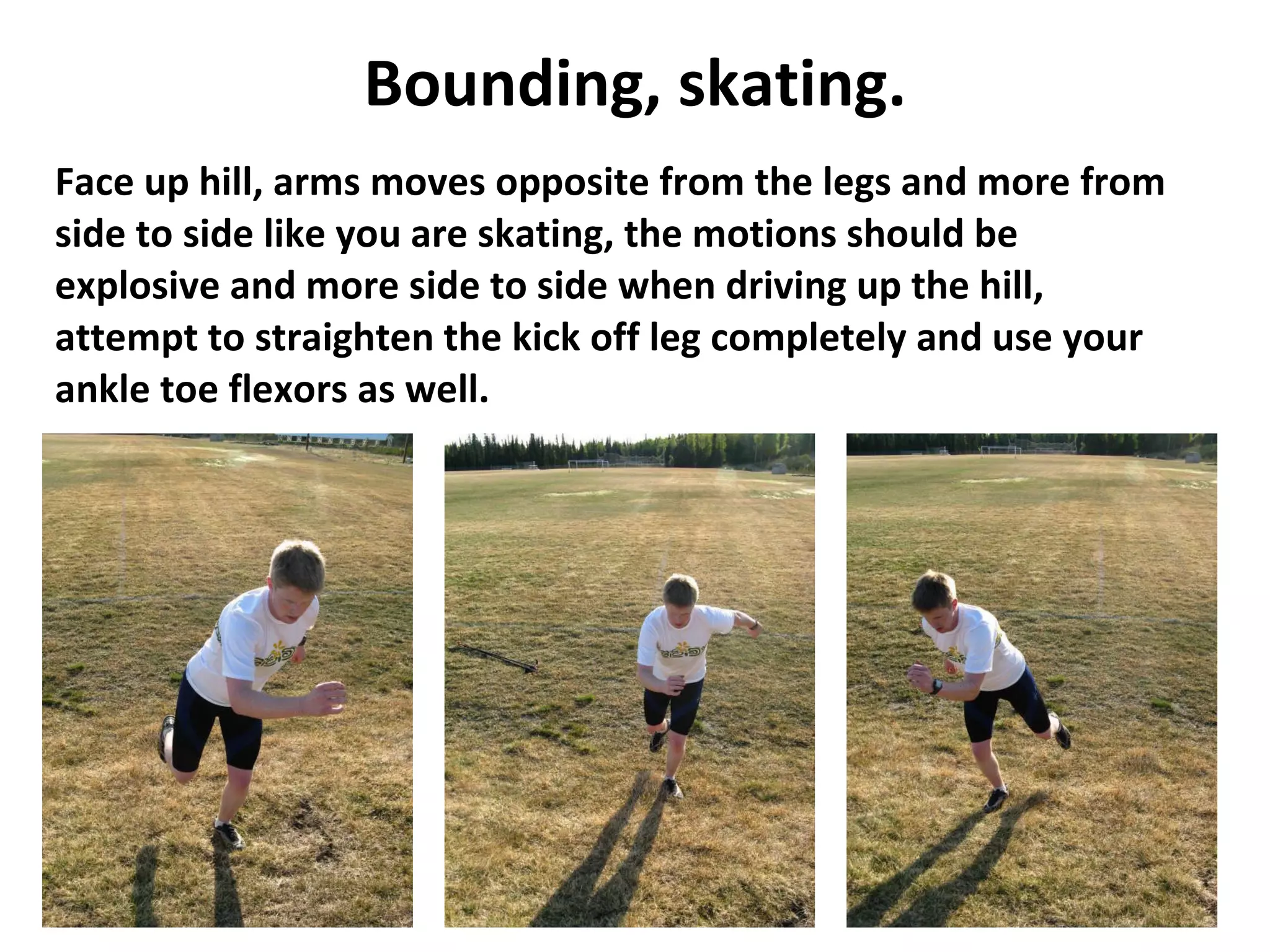 Bounding, skating. Face up hill, arms moves opposite from the legs and more from side to side like you are skating, the motions should be explosive and more side to side when driving up the hill, attempt to straighten the kick off leg completely and use your ankle toe flexors as well. 