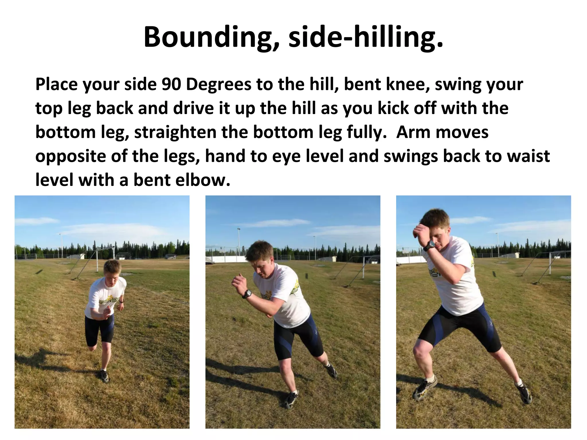 Bounding, side-hilling. Place your side 90 Degrees to the hill, bent knee, swing your top leg back and drive it up the hill as you kick off with the bottom leg, straighten the bottom leg fully.  Arm moves opposite of the legs, hand to eye level and swings back to waist level with a bent elbow. 