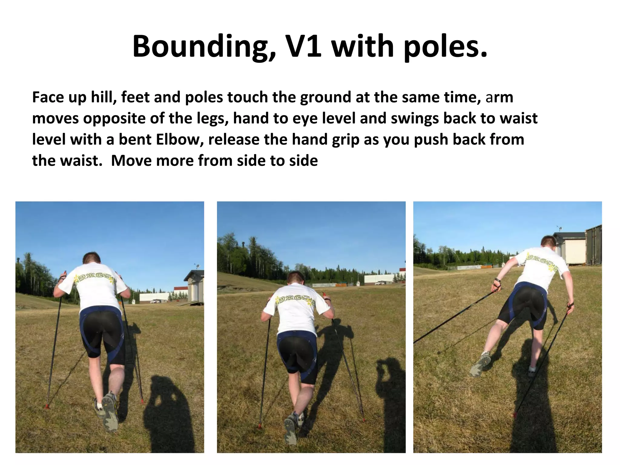 Bounding, V1 with poles. Face up hill, feet and poles touch the ground at the same time,  a rm  moves opposite of the legs, hand to eye level and swings back to waist  level with a bent Elbow, release the hand grip as you push back from  the waist.  Move more from side to side 