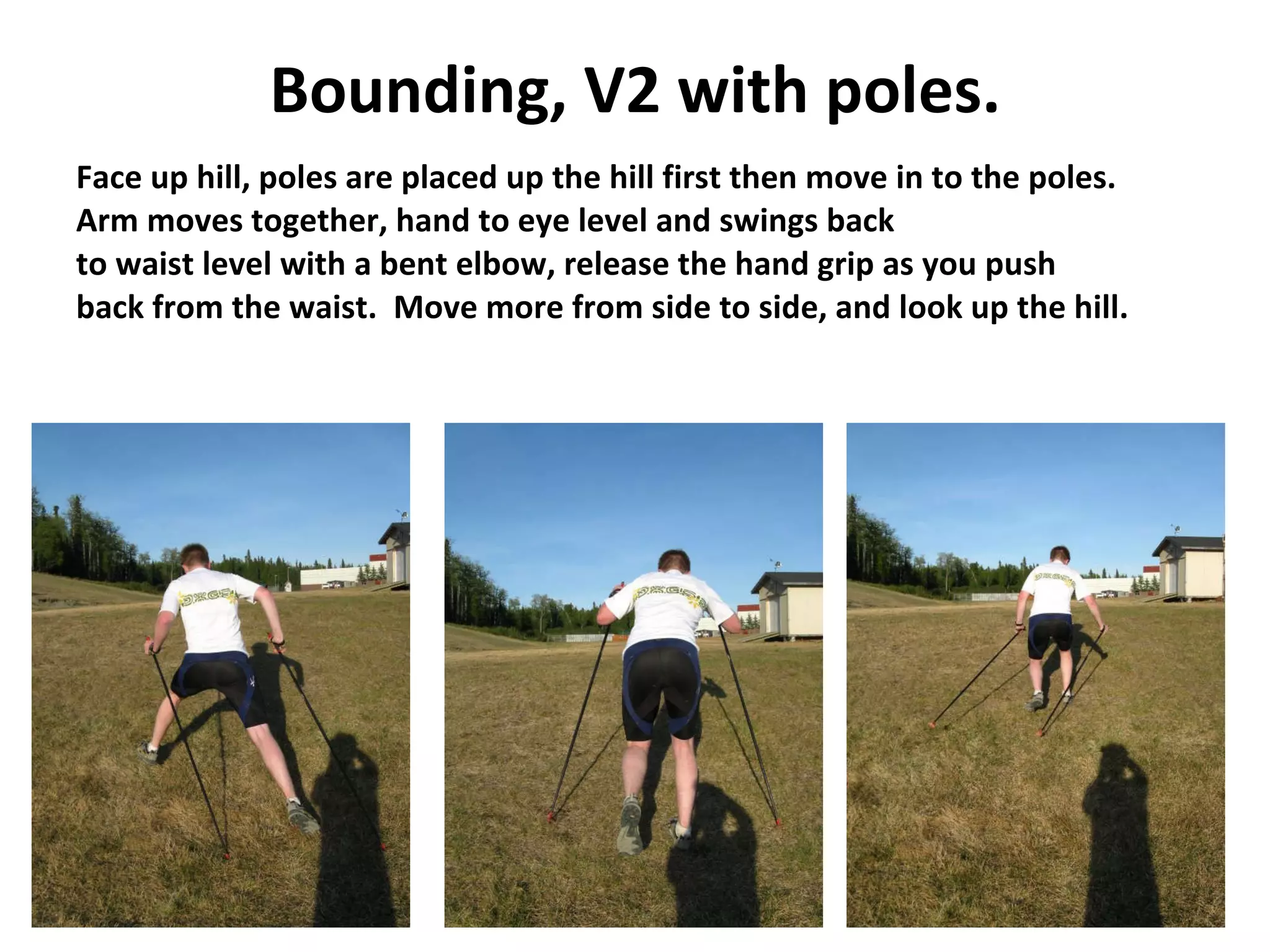 Bounding, V2 with poles. Face up hill, poles are placed up the hill first then move in to the poles. Arm moves together, hand to eye level and swings back  to waist level with a bent elbow, release the hand grip as you push  back from the waist.  Move more from side to side, and look up the hill. 