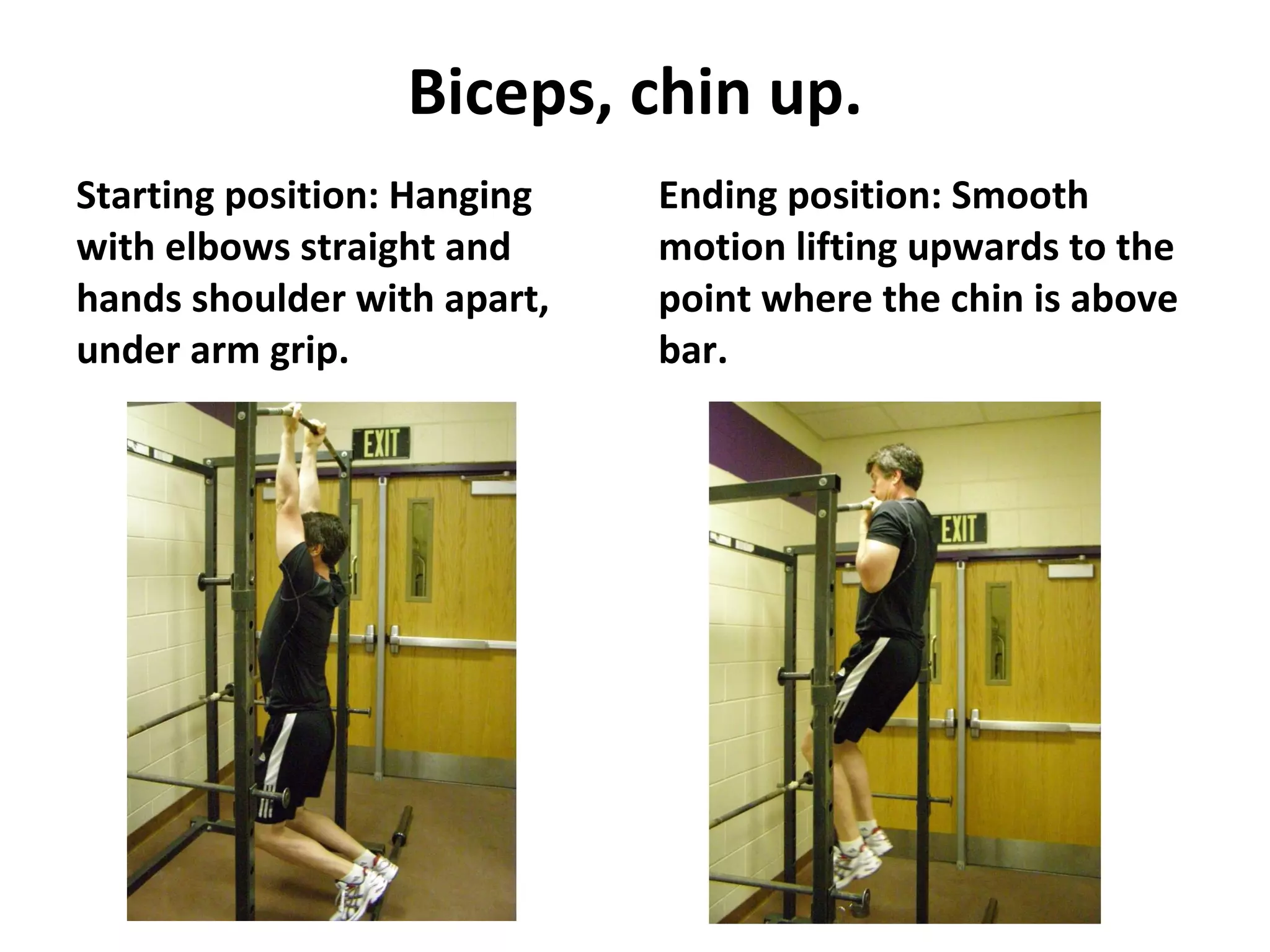 Biceps, chin up. Starting position: Hanging with elbows straight and hands shoulder with apart, under arm grip. Ending position: Smooth motion lifting upwards to the point where the chin is above bar. 