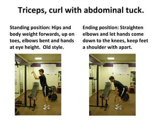 Triceps, curl with abdominal tuck. Standing position: Hips and body weight forwards, up on toes, elbows bent and hands at eye height.  Old style. Ending position: Straighten elbows and let hands come down to the knees, keep feet a shoulder with apart. 