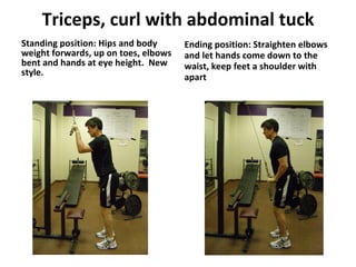 Triceps, curl with abdominal tuck Standing position: Hips and body weight forwards, up on toes, elbows bent and hands at eye height.  New style. Ending position: Straighten elbows and let hands come down to the waist, keep feet a shoulder with apart 
