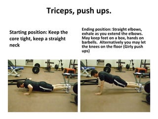 Triceps, push ups. Starting position: Keep the core tight, keep a straight neck Ending position: Straight elbows, exhale as you extend the elbows.  May keep feet on a box, hands on barbells.  Alternatively you may let the knees on the floor (Girly push ups) 
