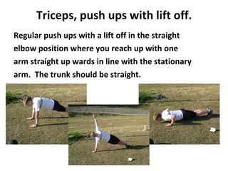 Triceps, push ups with lift off. Regular push ups with a lift off in the straight elbow position where you reach up with one arm straight up wards in line with the stationary arm.  The trunk should be straight. 