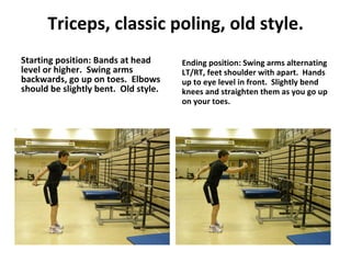 Triceps, classic poling, old style. Starting position: Bands at head level or higher.  Swing arms backwards, go up on toes.  Elbows should be slightly bent.  Old style. Ending position: Swing arms alternating LT/RT, feet shoulder with apart.  Hands up to eye level in front.  Slightly bend knees and straighten them as you go up on your toes. 