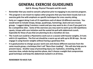 GENERAL EXERCISE GUIDELINES  Kjell B. Risung, Physical Therapist and Ski coach Remember that you need to consult a physician prior to engaging in any exercise program. This program is not meant to replace other programs that you have been issued, but is an exercise guile line with emphasis on specific techniques for cross country skiing. Early on I suggest doing 3 sets of 15 repetitions each of about 10 different exercises.  You would want to include triceps, biceps, quadriceps, hamstrings, back and core muscle groups.  I suggest doing 2 sessions a week and you may want to do a 3 one if you goal is to be a competitive skier.  Some of the exercises you may want to work up to 150 repetitions:  squats, triceps with core imitation and the seated lat-pull with abdominal crunch.  Especially for those of you that are planning to do a marathon ski race.  The 3 work out could be a Plyometrics work out or a session with heavier weights, 3-4 sets with 6-12 repetitions.  The first set should be a warm up set with up to 20-30 reps.  Do not engage in using heavier weights without having a good base first. It is good practice to change up your work outs and choose different exercises from the same muscle group, a technique that I call “Nero-Over-Loading”.  This will also help you to prevent injury.  Another ways of preventing injury are: hydration, stretching, do the exercises slow, exhale during exertion phase, don’t choose a weight that compromises good technique and keep the abdominals tucked in at all times. REMEMBER TO HAVE FUN 